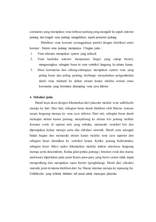 coronaries yang merupakan vena terbesar jantung yang mengalir ke aspek anterior
jantung dan tengah vena jantung mengalirkan aspek posterior jantung.
Distribusi vena koroner sesungguhnya paralel dengan distribusi arteri
koroner . Sistem vena jantung mempunya 3 bagian yaitu :
1. Vena tebesian merupakan system yang terkecil.
2. Vena kardiaka anterior mempunyai fungsi yang cukup berarti,
mengosongkan sebagian besar isi vena ventrikel langsung ke atrium kanan.
3. Sinus koronarius dan cabang-cabangnya merupakan system vena yang
paling besar dan paling penting, berfungsi menyalurkan pengembalian
darah vena miokard ke dalam atrium kanan melalui ostium smus
koronarius yang bermuara disamping vena cava inferior.
4. Sirkulasi janin
Darah kaya akan oksigen dihantarkan dari plasenta melalui vena umbilicalis
menuju ke hati. Dari hati, sebagian besar darah dialirkan oleh Ductus venosus
secara langsung menuju ke vena cava inferior. Dari sini, sebagian besar darah
mencapai atrium kanan jantung, menyebrang ke atrium kiri jantung melalui
foramen ovale di septum atrii yang terbuka, memasuki ventrikel kiri dan
dipompakan keluar menuju aorta dan sirkulasi sistemik. Darah vena setengah
badan bagian atas memasuki atrium kanan melalui vena cava superior dan
sebagian besar diarahkan ke ventrikel kanan. Ketika jantung berkontraksi,
sebagian besar fraksi ejeksi dihantarkan melalui duktus arteriosus langsung
menuju aorta descendents. Kedua jalan pintas jantung ( foramen ovale dan ductus
aretriosus) diperlukan pada janin Karen paru-paru yang berisi cairan tidak dapat
mengembang dan merupakan suatu barrier (penghalang). Darah dari sirkulasi
sistemik janin terutama dialirkan dari Aa. Iliacae internae menuju ke sepasang Aa.
Umbilicales yang terletak didalam tali pusat untuk mencapai plasenta.
 