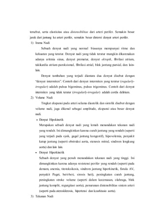 tersebut, serta elastisitas atau distensibilitas dari arteri perifer. Semakin besar
jarak dari jantung ke arteri perifer, semakin besar distorsi denyut arteri perifer.
1) Irama Nadi
Sebuah denyut nadi yang normal biasanya mempunyai ritme dan
kekuatan yang teratur. Denyut nadi yang tidak teratur mungkin dikarenakan
adanya aritmia sinus, denyut prematur, denyut ektopik, fibrilasi atrium,
takikardia atrium paroksismal, fibrilasi atrial, blok jantung parsial, dan lain-
lain.
Denyut tambahan yang terjadi diantara dua denyut disebut dengan
“denyut intermiten”. Contoh dari denyut intermiten yang teratur (regularly-
irregular) adalah pulsus bigeminus, pulsus trigeminus. Contoh dari denyut
intermiten yang tidak teratur (irregularly-irregular) adalah cordis delirium.
2) Volume Nadi
Tingkat ekspansi pada arteri selama diastolik dan sistolik disebut dengan
volume nadi, juga dikenal sebagai amplitudo, ekspansi atau besar denyut
nadi.
 Denyut Hipokinetik
Merupakan sebuah denyut nadi yang lemah menandakan tekanan nadi
yang rendah. Ini dimungkinkan karena curah jantung yang rendah (seperti
yang terjadi pada syok, gagal jantung kongestif), hipovolemia, penyakit
katup jantung (seperti obstruksi aorta, stenosis mitral, sindrom lengkung
aorta) dan lain lain.
 Denyut Hiperkinetik
Sebuah denyut yang penuh menandakan tekanan nadi yang tinggi. Ini
dimungkinkan karena adanya resistensi perifer yang rendah (seperti pada
demam, anemia, tirotoksikosis, sindrom jantung hiperkinetik, fistula AV,
penyakit Paget, beri-beri, sirosis hati), peningkatan curah jantung,
peningkatan stroke volume (seperti dalam kecemasan, olahraga, blok
jantung komplit, regurgitasi aorta), penurunan distensibilitas sistem arteri
(seperti pada aterosklerosis, hipertensi dan koarktasio aorta).
3) Tekanan Nadi
 