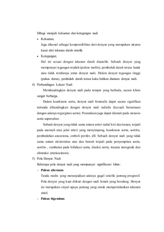 Dibagi menjadi kekuatan dan ketegangan nadi
 Kekuatan;
Juga dikenal sebagai kompresibilitas dari denyut yang merupakan ukuran
kasar dari tekanan darah sistolik.
 Ketegangan;
Hal ini sesuai dengan tekanan darah diastolik. Sebuah denyut yang
mempunyai tegangan rendah (pulsus mollis), pembuluh darah terasa lunak
atau tidak terabanya antar denyut nadi. Dalam denyut tegangan tinggi
(pulsus durus), pembuluh darah terasa kaku bahkan diantara denyut nadi.
4) Perbandingan Lokasi Nadi
Membandingkan denyut nadi pada tempat yang berbeda, secara klinis
sangat berharga.
Dalam koarktasio aorta, denyut nadi femoralis dapat secara signifikan
tertunda dibandingkan dengan denyut nadi radialis (kecuali bersamaan
dengan adanya regurgitasi aorta). Penundaan juga dapat diamati pada stenosis
aorta supravalvar.
Sebuah denyut yang tidak sama antara arteri radial kiri dan kanan, terjadi
pada anomali atau jalur arteri yang menyimpang, koarktasio aorta, aortitis,
pembedahan aneurisma, emboli perifer, dll. Sebuah denyut nadi yang tidak
sama antara ekstremitas atas dan bawah terjadi pada penyempitan aorta,
aortitis , sumbatan pada bifurkasi aorta, diseksi aorta, trauma iatrogenik dan
obstruksi arteriosclerotic.
5) Pola Denyut Nadi
Beberapa pola denyut nadi yang mempunyai signifikansi klinis:
- Pulsus alternans
Tanda medis yang menunjukkan adanya gagal sistolik jantung progresif.
Pola denyut yang kuat diikuti dengan nadi lemah yang berulang. Denyut
ini merupakan sinyal upaya jantung yang untuk mempertahankan tekanan
sistol.
- Pulsus bigeminus
 