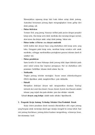 Menunjukkan sepasang derap kaki kuda dalam setiap detak jantung.
Auskultasi bersamaan jantung dapat mengungkapkan irama gallop dari
detak jantung asli.
- Pulsus bisferiens
Temuan fisik yang jarang, biasanya terlihat pada pasien dengan penyakit
katup aorta. Jika katup aorta tidak membuka dan menutup dengan normal,
akan terasa dua denyut untuk setiap detak jantung, bukan satu.
- Pulsus tardus et Parvus atau denyut anakrotik
Lebih lambat dari denyut biasa yang disebabkan oleh katup aorta yang
kaku. Gangguan pada katup aorta, membuat katup semakin sulit untuk
membuka, sehingga membutuhkan peningkatan generasi tekanan darah di
ventrikel kiri.
- Pulsus paradoksus
Suatu kondisi di mana beberapa detak jantung tidak dapat dideteksi pada
arteri radial selama fase inspirasi pernapasan. Hal ini disebabkan oleh
penurunan berlebihan tekanan darah selama fase ini.
- Takikardia
Tingkat jantung istirahat meningkat. Secara umum elektrokardiogram
(EKG) diperlukan untuk mengidentifikasi jenis takikardia.
- Pulsatil
Merupakan deskripsi denyut nadi mengisaratkan keadaan fisiologi
intrinsik dari sistol dan diastol. Secara ilmiah, Systole dan Diastole adalah
tekanan yang terjadi dan pada sirkulasi paru dan sirkulasi sistemik.
Sebuah denyut yang kolaps: adalah tanda sirkulasi hiperdinamik.
2. Pengaruh Kerja Jantung Terhadap Sirkulasi Dan Pembuluh Darah
Kerja sistem peredaran darah manusia dikendalikan oleh organ jantung
yang berguna untuk memompa darah agar mampu mengalir ke semua tubuh. Saat
otot jantung berelaksasi, jantung dalam keadaan mengembang, volumenya besar,
dan tekanannya kecil.
 
