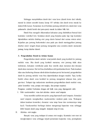Sehingga menyebabkan darah dari vena kava (darah kotor dari tubuh),
masuk ke dalam serambi kanan, katup AV terbuka dan darah terus masuk ke
dalam bilik kanan. Sementara itu di belahan jantung sebelah kiri, darah dari vena
pulmonalis (darah bersih dari paru-paru) masuk ke dalam bilik kiri.
Darah bisa mengalir dikarenakan kekuatan yang disebabkan berasal dari
kontraksi ventrikel kiri. Sentakan darah yang berjalan pada tiap tiap kontraksi
dipindahkan melalui dinding otot yang elastis berasal dari semua sistem arteri.
Kejadian pas jantung berkontraksi atau pada pas darah meninggalkan jantung
disebut sistol. tengah disaat jantung mengendur atau sewaktu darah memasuki
jantung kerap disebut diastol.
3. Pengembalian Darah ke Atrium Kanan
Pengembalian darah melalui vena/jumlah darah yang kembali ke jantung
melalui vena. Jika darah yang kembali menurun, otot jantung tidak akan
terdistensi, kekuatan ventrikular pada fase sistolik akan menurun dan tekanan
darah akan menurun. Hal ini bisa disebabkan oleh perdarahan berat. Pada keadaan
tidur atau berbaring dimana tubuh dalam keadaan posisi horizontal, pengembalian
darah ke jantung melalui vena bisa dipertahankan dengan mudah. Tapi, ketika
berdiri aliran darah vena kembali ke jantung mengalami tahanan lain, yaitu
gravitasi. Tedapat tiga mekanisme membantu pengembalian darah melalui vena,
yakni konstriksi vena, pompa otot rangka, dan pompa respirasi.
Pengisian ventrikel berkaitan dengan alir balik vena yang dipengaruhi oleh:
I. Efek vasokonstriksi vena dari aktivitas sistem saraf simpatis
Vena memiliki sedikit otot polos yang dipersarafi saraf simpatis. Stimulasi
saraf simpatis menghasilkan vasokonstriksi moderat pada vena. Walaupun
dalam keadaan konstriksi, diameter vena tetap besar dan resistansinya tetap
kecil. Vasokonstriksi berfungsi dalam mengurangi kapasitas vena sehingga
lebih banyak darah yang mengalir daripada tetap di vena.
II. Aktivitas otot rangka
Banyak vena yang terdapat di antara otot rangka. Kontraksi otot-otot ini
mengkompresi vena sehingga terjadi penurunan kapasitas vena, peningkatan
 