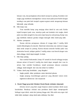 tekanan vena, dan peningkatan aliran darah menuju ke jantung. Kontraksi otot
rangka juga membantu meningkatkan venous return pada posisi berdiri dengan
membagi vena pada kaki menjadi segmen-segmen untuk mengurangi tekanan
hidrostatik yang terbentuk.
III. Efek katup vena
Vena memiliki katup yang menjaga aliran darah ke satu arah. Ketika
terjadi kompresi pada vena, misalnya pada saat kontraksi otot rangka, darah
pada vena tidak mengalir ke dua arah, tetapi hanya ke arah jantung. Katup vena
juga membantu melawan gravitasi dengan mencegah aliran darah yang salah.
IV. Aktivitas pernapasan
Karena aktivitas pernapasan, tekanan di rongga dada 5 mmHg lebih
rendah dibandingkan di atmosfer. Darah dari ekstremitas atas melewati rongga
dada untuk sampai ke jantung. Karena tekanan atmosfer berlaku pada vena
ekstremitas bawah, terdapat gradien 5 mmHg antara vena bawah dengan vena
dada sehingga darah dapat mengalir ke dada.
V. Efek hisap jantung
Saat ventrikel berkontraksi, katup AV tertarik ke bawah sehingga tercipta
tekanan atrium di bawah 0 mmHg dan darah dapat mengalir dari vena ke
atrium. Saat ventrikel berelaksasi, terjadi penurunan tekanan sementara
sehingga darah mengalir dari vena dan atrium ke ventrikel.
VI. Volume darah yang bersirkulasi, yang diregulasi
- Jangka pendek: aliran pertukaran cairan interstisial-plasma
- Jangka panjang: keseimbangan garam-air yang dikontrol sistem renin-
angiotensin-aldosterone dan vasopressin
4. Darah Tinggi penyebab Sirkulasi Darah Buruk (sirkulasi abnormal)
Sirkulasi darah yang baik sangat berperan untuk kesehatan tubuh secara
keseluruhan. Buruknya sirkulasi atau peredaran darah dapat mempengaruhi
berbagai organ tubuh, mulai dari jantung hingga otak. Bila salah satu organ vital
tubuh tidak mendapat cukup darah maka akibatnya bisa fatal.
 