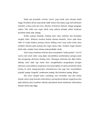 Salah satu penyebab sirkulasi darah yang buruk yaitu tekanan darah
tinggi. Peredaran darah yang buruk (tidak lancar) bisa dipicu juga oleh kebiasaan
merokok, sering cemas dan stres, obesitas, kolesterol, diabetes, hingga gangguan
makan. Dan salah satu organ tubuh yang terkena dampak akibat buruknya
peredaran darah yaitu jantung.
Ketika jantung berdetak, dinding arteri akan melentur dan kemudian
menjadi rileks. Rileksasi tersebut disebut tekanan diaslotik. Arteri anda harus
rileks di setiap detakan jantung, karena dinding arteri yang selalu lentur akan
memberi tekanan pada jantung dan organ utama anda. Semakin tinggi tekanan
darah anda, semakin besar tekanan pada pembuluh darah.
Arteri yang senantiasa melentur akan menciptakan "tanda guratan” (stretch
marks) dari celah mikro yang dapat menyebabkan pembentukan jaringan parut
dan mengurangi elastisitas dinding arteri. Hilangnya elastisitas dan fakta bahwa
dinding arteri tidak lagi mulus akan mengakibatkan pengendapan jaringan
abnormal, penyumbatan, pengerasan dan penyempitan di dalam pembuluh darah
(sering di sebut sebagai penyakit aterosklerosis) dan juga bisa menyebabkan
penyakit jantung kongestif, pembesaran jantung dan kerusakan jantung lainnya.
Jika arteri menjadi kaku, meradang, atau tersumbat, atau jika terlalu
banyak cairan yang mencoba melewatinya, jantung harus bekerja sangat keras dan
pada akhirnya akan membuat sirkulasi (peredaran) darah memburuk, dikarenakan
tekanan darah yang tinggi.
 