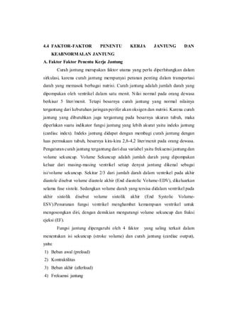 4.4 FAKTOR-FAKTOR PENENTU KERJA JANTUNG DAN
KEABNORMALAN JANTUNG
A. Faktor Faktor Penentu Kerja Jantung
Curah jantung merupakan faktor utama yang perlu diperhitungkan dalam
sirkulasi, karena curah jantung mempunyai peranan penting dalam transportasi
darah yang memasok berbagai nutrisi. Curah jantung adalah jumlah darah yang
dipompakan oleh ventrikel dalam satu menit. Nilai normal pada orang dewasa
berkisar 5 liter/menit. Tetapi besarnya curah jantung yang normal nilainya
tergantung dari kebutuhan jaringan perifer akan oksigen dan nutrisi. Karena curah
jantung yang dibutuhkan juga tergantung pada besarnya ukuran tubuh, maka
diperlukan suatu indikator fungsi jantung yang lebih akurat yaitu indeks jantung
(cardiac index). Indeks jantung didapat dengan membagi curah jantung dengan
luas permukaan tubuh, besarnya kira-kira 2,8-4,2 liter/menit pada orang dewasa.
Pengaturan curah jantung tergantung dari dua variabel yaitu frekuensi jantung dan
volume sekuncup. Volume Sekuncup adalah jumlah darah yang dipompakan
keluar dari masing-masing ventrikel setiap denyut jantung dikenal sebagai
isi/volume sekuncup. Sekitar 2/3 dari jumlah darah dalam ventrikel pada akhir
diastole disebut volume diastole akhir (End diastolic Volume-EDV), dikeluarkan
selama fase sistole. Sedangkan volume darah yang tersisa didalam ventrikel pada
akhir sistolik disebut volume sistolik akhir (End Systolic Volume-
ESV).Penurunan fungsi ventrikel menghambat kemampuan ventrikel untuk
mengosongkan diri, dengan demikian mengurangi volume sekuncup dan fraksi
ejeksi (EF).
Fungsi jantung dipengaruhi oleh 4 faktor yang saling terkait dalam
menentukan isi sekuncup (stroke volume) dan curah jantung (cardiac output),
yaitu:
1) Beban awal (preload)
2) Kontraktilitas
3) Beban akhir (afterload)
4) Frekuensi jantung
 