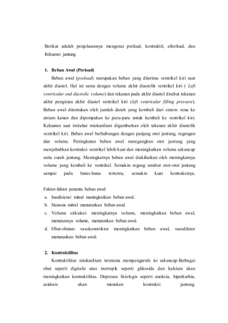 Berikut adalah penjelasannya mengenai preload, kontraktil, afterload, dan
frekuensi jantung.
1. Beban Awal (Preload)
Beban awal (preload) merupakan beban yang diterima ventrikel kiri saat
akhir diastol. Hal ini sama dengan volume akhir diastolik ventrikel kiri ( Left
ventricular end diastolic volume) dan tekanan pada akhir diastol disebut tekanan
akhir pengisian akhir diastol ventrikel kiri (left ventricular filling pressure).
Beban awal ditentukan oleh jumlah darah yang kembali dari sistem vena ke
atrium kanan dan dipompakan ke paru-paru untuk kembali ke ventrikel kiri.
Kekuatan saat istirahat miokardium digambarkan oleh tekanan akhir diastolik
ventrikel kiri. Beban awal berhubungan dengan panjang otot jantung, regangan
dan volume. Peningkatan beban awal meregangkan otot jantung yang
menyebabkan kontraksi ventrikel lebih kuat dan meningkatkan volume sekuncup
serta curah jantung. Meningkatnya beban awal diakibatkan oleh meningkatnya
volume yang kembali ke ventrikel. Semakin regang serabut otot-otot jantung
sampai pada batas-batas tertentu, semakin kuat kontraksinya.
Faktor-faktor penentu beban awal:
a. Insufisiensi mitral meningkatkan beban awal.
b. Stenosis mitral menurunkan beban awal.
c. Volume sirkulasi: meningkatnya volume, meningkatkan beban awal,
menurunnya volume, menurunkan beban awal.
d. Obat-obatan: vasokonstriktor meningkatkan beban awal, vasodilator
menurunkan beban awal.
2. Kontraktilitas
Kontraktilitas miokardium terutama mempengaruhi isi sekuncup.Berbagai
obat seperti digitalis atau inotropik seperti glikosida dan kalsium akan
meningkatkan kontraktilitas. Depresan fisiologis seperti anoksia, hiperkarbia,
asidosis akan menekan kontraksi jantung.
 