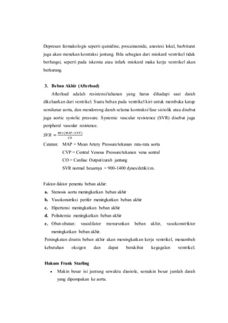 Depresan farmakologis seperti quinidine, procainamide, anestesi lokal, barbiturat
juga akan menekan kontraksi jantung. Bila sebagian dari miokard ventrikel tidak
berfungsi, seperti pada iskemia atau infark miokard maka kerja ventrikel akan
berkurang.
3. Beban Akhir (Afterload)
Afterload adalah resistensi/tahanan yang harus dihadapi saat darah
dikeluarkan dari ventrikel. Suatu beban pada ventrikel kiri untuk membuka katup
semilunar aorta, dan mendorong darah selama kontraksi/fase sistolik atau disebut
juga aortic systolic pressure. Systemic vascular resistence (SVR) disebut juga
peripheral vascular resistence.
𝑆𝑉𝑅 =
80×(𝑀𝐴𝑃−𝐶𝑉𝑃)
𝐶𝑂
Catatan: MAP = Mean Artery Pressure/tekanan rata-rata aorta
CVP = Central Venous Pressure/tekanan vena sentral
CO = Cardiac Output/curah jantung
SVR normal besarnya = 900-1400 dynes/detik/cm.
Faktor-faktor penentu beban akhir:
a. Stenosis aorta meningkatkan beban akhir
b. Vasokonstriksi perifer meningkatkan beban akhir
c. Hipertensi meningkatkan beban akhir
d. Polisitemia meningkatkan beban akhir
e. Obat-obatan: vasodilator menurunkan beban akhir, vasokonstriktor
meningkatkan beban akhir.
Peningkatan drastis beban akhir akan meningkatkan kerja ventrikel, menambah
kebutuhan oksigen dan dapat berakibat kegagalan ventrikel.
Hukum Frank Starling
 Makin besar isi jantung sewaktu diastole, semakin besar jumlah darah
yang dipompakan ke aorta.
 