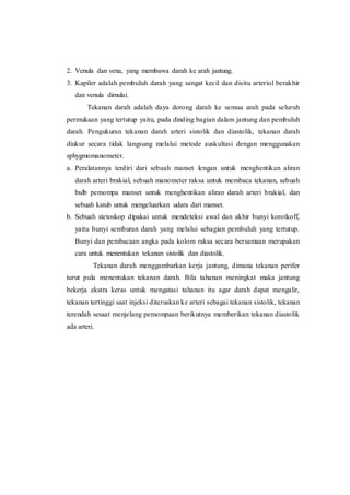 2. Venula dan vena, yang membawa darah ke arah jantung.
3. Kapiler adalah pembuluh darah yang sangat kecil dan disitu arteriol berakhir
dan venula dimulai.
Tekanan darah adalah daya dorong darah ke semua arah pada seluruh
permukaan yang tertutup yaitu, pada dinding bagian dalam jantung dan pembuluh
darah. Pengukuran tekanan darah arteri sistolik dan diastolik, tekanan darah
diukur secara tidak langsung melalui metode auskultasi dengan menggunakan
sphygmomanometer.
a. Peralatannya terdiri dari sebuah manset lengan untuk menghentikan aliran
darah arteri brakial, sebuah manometer raksa untuk membaca tekanan, sebuah
bulb pemompa manset untuk menghentikan aliran darah arteri brakial, dan
sebuah katub untuk mengeluarkan udara dari manset.
b. Sebuah stetoskop dipakai untuk mendeteksi awal dan akhir bunyi korotkoff,
yaitu bunyi semburan darah yang melalui sebagian pembuluh yang tertutup.
Bunyi dan pembacaan angka pada kolom raksa secara bersamaan merupakan
cara untuk menentukan tekanan sistolik dan diastolik.
Tekanan darah menggambarkan kerja jantung, dimana tekanan perifer
turut pula menentukan tekanan darah. Bila tahanan meningkat maka jantung
bekerja ekstra keras untuk mengatasi tahanan itu agar darah dapat mengalir,
tekanan tertinggi saat injeksi diteruskan ke arteri sebagai tekanan sistolik, tekanan
terendah sesaat menjelang pemompaan berikutnya memberikan tekanan diastolik
ada arteri.
 