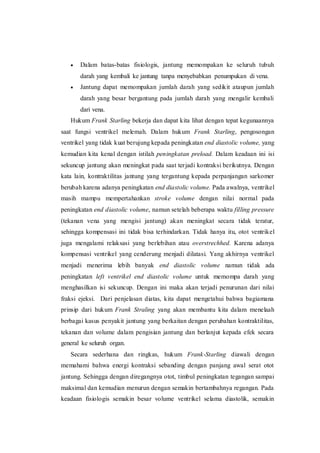  Dalam batas-batas fisiologis, jantung memompakan ke seluruh tubuh
darah yang kembali ke jantung tanpa menyebabkan penumpukan di vena.
 Jantung dapat memompakan jumlah darah yang sedikit ataupun jumlah
darah yang besar bergantung pada jumlah darah yang mengalir kembali
dari vena.
Hukum Frank Starling bekerja dan dapat kita lihat dengan tepat kegunaannya
saat fungsi ventrikel melemah. Dalam hukum Frank Starling, pengosongan
ventrikel yang tidak kuat berujung kepada peningkatan end diastolic volume, yang
kemudian kita kenal dengan istilah peningkatan preload. Dalam keadaan ini isi
sekuncup jantung akan meningkat pada saat terjadi kontraksi berikutnya. Dengan
kata lain, kontraktilitas jantung yang tergantung kepada perpanjangan sarkomer
berubah karena adanya peningkatan end diastolic volume. Pada awalnya, ventrikel
masih mampu mempertahankan stroke volume dengan nilai normal pada
peningkatan end diastolic volume, namun setelah beberapa waktu filling pressure
(tekanan vena yang mengisi jantung) akan meningkat secara tidak teratur,
sehingga kompensasi ini tidak bisa terhindarkan. Tidak hanya itu, otot ventrikel
juga mengalami relaksasi yang berlebihan atau overstrechhed. Karena adanya
kompensasi ventrikel yang cenderung menjadi dilatasi. Yang akhirnya ventrikel
menjadi menerima lebih banyak end diastolic volume namun tidak ada
peningkatan left ventrikel end diastolic volume untuk memompa darah yang
menghasilkan isi sekuncup. Dengan ini maka akan terjadi penurunan dari nilai
fraksi ejeksi. Dari penjelasan diatas, kita dapat mengetahui bahwa bagiamana
prinsip dari hukum Frank Straling yang akan membantu kita dalam menelaah
berbagai kasus penyakit jantung yang berkaitan dengan perubahan kontraktilitas,
tekanan dan volume dalam pengisian jantung dan berlanjut kepada efek secara
general ke seluruh organ.
Secara sederhana dan ringkas, hukum Frank-Starling diawali dengan
memahami bahwa energi kontraksi sebanding dengan panjang awal serat otot
jantung. Sehingga dengan diregangnya otot, timbul peningkatan tegangan sampai
maksimal dan kemudian menurun dengan semakin bertambahnya regangan. Pada
keadaan fisiologis semakin besar volume ventrikel selama diastolik, semakin
 