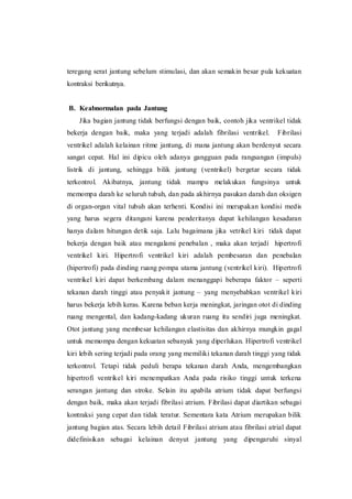 teregang serat jantung sebelum stimulasi, dan akan semakin besar pula kekuatan
kontraksi berikutnya.
B. Keabnormalan pada Jantung
Jika bagian jantung tidak berfungsi dengan baik, contoh jika ventrikel tidak
bekerja dengan baik, maka yang terjadi adalah fibrilasi ventrikel. Fibrilasi
ventrikel adalah kelainan ritme jantung, di mana jantung akan berdenyut secara
sangat cepat. Hal ini dipicu oleh adanya gangguan pada rangsangan (impuls)
listrik di jantung, sehingga bilik jantung (ventrikel) bergetar secara tidak
terkontrol. Akibatnya, jantung tidak mampu melakukan fungsinya untuk
memompa darah ke seluruh tubuh, dan pada akhirnya pasukan darah dan oksigen
di organ-organ vital tubuh akan terhenti. Kondisi ini merupakan kondisi medis
yang harus segera ditangani karena penderitanya dapat kehilangan kesadaran
hanya dalam hitungan detik saja. Lalu bagaimana jika vetrikel kiri tidak dapat
bekerja dengan baik atau mengalami penebalan , maka akan terjadi hipertrofi
ventrikel kiri. Hipertrofi ventrikel kiri adalah pembesaran dan penebalan
(hipertrofi) pada dinding ruang pompa utama jantung (ventrikel kiri). Hipertrofi
ventrikel kiri dapat berkembang dalam menanggapi beberapa faktor – seperti
tekanan darah tinggi atau penyakit jantung – yang menyebabkan ventrikel kiri
harus bekerja lebih keras. Karena beban kerja meningkat, jaringan otot di dinding
ruang mengental, dan kadang-kadang ukuran ruang itu sendiri juga meningkat.
Otot jantung yang membesar kehilangan elastisitas dan akhirnya mungkin gagal
untuk memompa dengan kekuatan sebanyak yang diperlukan. Hipertrofi ventrikel
kiri lebih sering terjadi pada orang yang memiliki tekanan darah tinggi yang tidak
terkontrol. Tetapi tidak peduli berapa tekanan darah Anda, mengembangkan
hipertrofi ventrikel kiri menempatkan Anda pada risiko tinggi untuk terkena
serangan jantung dan stroke. Selain itu apabila atrium tidak dapat berfungsi
dengan baik, maka akan terjadi fibrilasi atrium. Fibrilasi dapat diartikan sebagai
kontraksi yang cepat dan tidak teratur. Sementara kata Atrium merupakan bilik
jantung bagian atas. Secara lebih detail Fibrilasi atrium atau fibrilasi atrial dapat
didefinisikan sebagai kelainan denyut jantung yang dipengaruhi sinyal
 