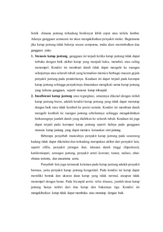listrik dimana jantung terkadang berdenyut lebih cepat atau terlalu lambat.
Adanya gangguan semacam ini akan mengakibatkan penyakit stroke. Bagaimana
jika katup jantung tidak bekerja secara sempurna, maka akan menimbulkan dua
gangguan yaitu:
1. Stenosis katup jantung, gangguan ini terjadi ketika katup jantung tidak dapat
terbuka dengan baik akibat katup yang menjadi kaku, menebal, atau saling
menempel. Kondisi ini membuat darah tidak dapat mengalir ke ruangan
selanjutnya atau seluruh tubuh yang kemudian memicu berbagai macam gejala
penyakit jantung pada penderitanya. Keadaan ini dapat terjadi pada keempat
katup jantung sehingga penyakitnya dinamakan mengikuti nama katup jantung
yang terkena gangguan, seperti stenosis katup trikuspid.
2. Insufisiensi katup jantung atau regurgitasi, umumnya dikenal dengan istilah
katup jantung bocor, adalah kondisi katup jantung yang tidak dapat menutup
dengan baik atau tidak kembali ke posisi semula. Kondisi ini membuat darah
mengalir kembali ke ruangan jantung sebelumnya sehingga mengakibatkan
berkurangnya jumlah darah yang dialirkan ke seluruh tubuh. Keadaan ini juga
dapat terjadi pada keempat katup jantung seperti halnya pada gangguan
stenosis katup jantung yang dapat memicu kerusakan otot jantung.
Beberapa penyebab munculnya penyakit katup jantung pada seseorang
kadang tidak dapat diketahui dan terkadang merupakan akibat dari penyakit lain,
seperti sifilis, penyakit jaringan ikat, tekanan darah tinggi (hipertensi),
kardiomiopati, serangan jantung, penyakit arteri koroner, tumor, radiasi, obat-
obatan tertentu, dan aneurisma aorta.
Penyebab lain juga termasuk kelainan pada katup jantung adalah penyakit
bawaan, yaitu penyakit katup jantung kongenital. Pada kondisi ini katup dapat
memiliki bentuk dan ukuran daun katup yang tidak normal, ataupun tidak
menempel dengan benar. Pada bicuspid aortic valve disease, jumlah daun katup
jantung hanya terdiri dari dua katup dan bukannya tiga. Kondisi ini
mengakibatkan katup tidak dapat membuka atau menutup dengan baik.
 