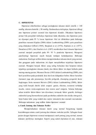 C. HIPERTENSI
Hipertensi didefinisikan sebagai peningkatan tekanan darah sistolik ≥ 140
mmHg, tekanan diastolik ≥ 90 mmHg. Berdasarkan etiologinya, hipertensi dibagi
atas hipertensi primer/ esensial dan hipertensi skunder. Dikatakan hipertensi
primer bila penyebab timbulnya hipertensi tidak diketahui, dan hipertensi jenis
ini dijumpai pada 95 % kasus hipertensi. Hal ini dibuktikan pada beberapa
penelitian menurut Kaplan (2006) dalam Lumbantobing (2008) yaitu penelitian
yang dilakukan Gifford (1969), Berglund et al. (1976), Rudnick et al. (1977),
Danielson (1981), dan Sinclair et al. (1987) memberikan hasil dimana hipertensi
esensial menjadi penyebab pada 89- 95 % penderita hipertensi. Mengenai
patofisiologi hipertensi masih banyak terdapat ketidakpastian. Beberapa
mekanisme fisiologis terlibat dalam mempertahankan tekanan darah yang normal,
dan gangguan pada mekanisme ini dapat menyebabkan terjadinya hipertensi
esensial. Mungkin banyak faktor yang saling berkaitan ikut berperan dalam
terjadinya peningkatan tekanan darah, dan faktor-faktor ini dapat berbeda pada
masing-masing pasien. Menurut Davies (1983) dalam Lumbantobing (2008), dari
hasil penelitian pada penduduk desa dan kota didapatkan bahwa faktor herediter
(turunan) juga ada peranannya, bersifat poligenik, disamping pengaruh factor
lingkungan. Serta menurut Beevers (2001) dalam Lumbantobing (2008), faktor
yang telah banyak diteliti ialah: asupan- garam, obesitas, resistensi terhadap
insulin, sistem renin-angiotensin dan sistem saraf simpatis. Selama beberapa
tahun terakhir faktor-faktor lain dievaluasi, termasuk faktor genetik, disfungsi
endotelial (yang bermanifestasi pada perubahan endotelin dan oksida nitrogen) I,
berat badan lahir yang rendah dan nutrisi intrauterin dan anomali neovaskular.
Beberapa mekanisme yang terlibat dalam hipertensi esensial:
a. Curah Jantung dan Tahanan Perifer
Mempertahankan tekanan darah yang normal bergantung kepada
keseimbangan antara curah jantung dan tahanan vaskular perifer. Sebagian besar
pasien dengan hipertensi esensial mempunyai curah jantung yang normal, namun
tahanan- perifernya meningkat. Seperti yang sudah dijelaskan di atas, tahanan
 