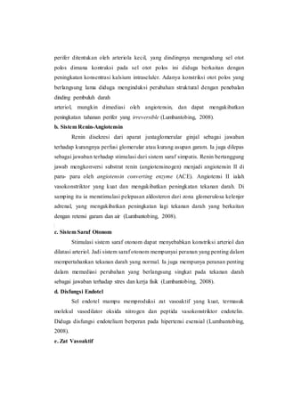 perifer ditentukan oleh arteriola kecil, yang dindingnya mengandung sel otot
polos dimana kontraksi pada sel otot polos ini diduga berkaitan dengan
peningkatan konsentrasi kalsium intraseluler. Adanya konstriksi otot polos yang
berlangsung lama diduga menginduksi perubahan struktural dengan penebalan
dinding pembuluh darah
arteriol, mungkin dimediasi oleh angiotensin, dan dapat mengakibatkan
peningkatan tahanan perifer yang irreversible (Lumbantobing, 2008).
b. Sistem Renin-Angiotensin
Renin disekresi dari aparat juxtaglomerular ginjal sebagai jawaban
terhadap kurangnya perfusi glomerular atau kurang asupan garam. Ia juga dilepas
sebagai jawaban terhadap stimulasi dari sistem saraf simpatis. Renin bertanggung
jawab mengkonversi substrat renin (angiotensinogen) menjadi angiotensin II di
paru- paru oleh angiotensin converting enzyme (ACE). Angiotensi II ialah
vasokonstriktor yang kuat dan mengakibatkan peningkatan tekanan darah. Di
samping itu ia menstimulasi pelepasan aldosteron dari zona glomerulosa kelenjer
adrenal, yang mengakibatkan peningkatan lagi tekanan darah yang berkaitan
dengan retensi garam dan air (Lumbantobing, 2008).
c. Sistem Saraf Otonom
Stimulasi sistem saraf otonom dapat menyebabkan konstriksi arteriol dan
dilatasi arteriol. Jadi sistem saraf otonom mempunyai peranan yang penting dalam
mempertahankan tekanan darah yang normal. Ia juga mempunya peranan penting
dalam memediasi perubahan yang berlangsung singkat pada tekanan darah
sebagai jawaban terhadap stres dan kerja fisik (Lumbantobing, 2008).
d. Disfungsi Endotel
Sel endotel mampu memproduksi zat vasoaktif yang kuat, termasuk
molekul vasodilator oksida nitrogen dan peptida vasokonstriktor endotelin.
Diduga disfungsi endotelium berperan pada hipertensi esensial (Lumbantobing,
2008).
e. Zat Vasoaktif
 