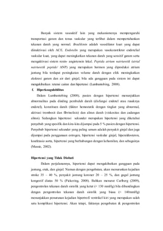 Banyak sistem vasoaktif lain yang mekanismenya mempengaruhi
transportasi garam dan tonus vaskular yang terlibat dalam mempertahankan
tekanan darah yang normal. Bradikinin adalah vasodilator kuat yang dapat
diinaktivasi oleh ACE. Endotelin yang merupakan vasokonstriktor endotelial
vaskular kuat, yang dapat meningkatkan tekanan darah yang sensitif garam serta
mengaktivasi sistem renin- angiotensin lokal. Peptida atrium natriuretik (atrial
natriuretik peptide/ ANP) yang merupakan hormon yang diproduksi atrium
jantung bila terdapat peningkatan volume darah dengan efek meningkatkan
ekskresi garam dan air dari ginjal, bila ada gangguan pada sistem ini dapat
mengakibatkan retensi cairan dan hipertensi (Lumbantobing, 2008).
f. Hiperkoagulobilitas
Dalam Lumbantobing (2008), pasien dengan hipertensi menunjukkan
abnormalitas pada dinding pembuluh darah (disfungsi endotel atau rusaknya
endotel), konstituen darah (faktor hemostatik dengan tingkat yang abnormal,
aktivasi trombosit dan fibrinolisis) dan aliran darah (viskositas dan cadangan
aliran). Sedangkan hipertensi sekunder merupakan hipertensi yang diketahui
penyebab yang spesifik dan kira-kira dijumpai pada 5 % pasien dengan hipertensi.
Penyebab hipertensi sekunder yang paling umum adalah penyakit ginjal dan juga
dijumpai pada penggunaan estrogen, hipertensi vaskular ginjal, hiperaldosteron,
koarktasio aorta, hipertensi yang berhubungan dengan kehamilan, dan sebagainya
(Massie, 2002).
Hipertensi yang Tidak Diobati
Dalam perjalanannya, hipertensi dapat mengakibatkan gangguan pada
jantung, otak, dan ginjal. Namun dengan pengobatan, akan menurunkan kejadian
stroke 35 – 40 %, penyakit jantung koroner 20 – 25 %, dan gagal jantung
kongestif diatas 50 % (Pickering, 2008). Bahkan menurut Carlberg (2009),
pengontrolan tekanan darah sistolik yang ketat (< 130 mmHg) bila dibandingkan
dengan pengontrolan tekanan darah sistolik yang biasa (< 140mmHg)
menunjukkan penurunan kejadian hipertrofi ventrikel kiri yang merupakan salah
satu komplikasi hipertensi. Akan tetapi, faktanya pengobatan & pengontrolan
 