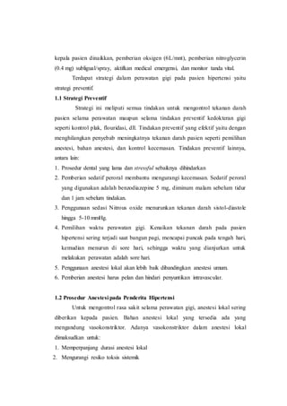 kepala pasien dinaikkan, pemberian oksigen (6L/mnt), pemberian nitroglycerin
(0.4 mg) subligual/spray, aktifkan medical emergensi, dan monitor tanda vital.
Terdapat strategi dalam perawatan gigi pada pasien hipertensi yaitu
strategi preventif.
1.1 Strategi Preventif
Strategi ini meliputi semua tindakan untuk mengontrol tekanan darah
pasien selama perawatan maupun selama tindakan preventif kedokteran gigi
seperti kontrol plak, flouridasi, dll. Tindakan preventif yang efektif yaitu dengan
menghilangkan penyebab meningkatnya tekanan darah pasien seperti pemilihan
anestesi, bahan anestesi, dan kontrol kecemasan. Tindakan preventif lainnya,
antara lain:
1. Prosedur dental yang lama dan stressful sebaiknya dihindarkan
2. Pemberian sedatif peroral membantu mengurangi kecemasan. Sedatif peroral
yang digunakan adalah benzodiazepine 5 mg, diminum malam sebelum tidur
dan 1 jam sebelum tindakan.
3. Penggunaan sedasi Nitrous oxide menurunkan tekanan darah sistol-diastole
hingga 5-10 mmHg.
4. Pemilihan waktu perawatan gigi. Kenaikan tekanan darah pada pasien
hipertensi sering terjadi saat bangun pagi, mencapai puncak pada tengah hari,
kemudian menurun di sore hari, sehingga waktu yang dianjurkan untuk
melakukan perawatan adalah sore hari.
5. Penggunaan anestesi lokal akan lebih baik dibandingkan anestesi umum.
6. Pemberian anestesi harus pelan dan hindari penyuntikan intravascular.
1.2 Prosedur Anestesi pada Penderita Hipertensi
Untuk mengontrol rasa sakit selama perawatan gigi, anestesi lokal sering
diberikan kepada pasien. Bahan anestesi lokal yang tersedia ada yang
mengandung vasokonstriktor. Adanya vasokonstriktor dalam anestesi lokal
dimaksudkan untuk:
1. Memperpanjang durasi anestesi lokal
2. Mengurangi resiko toksis sistemik
 