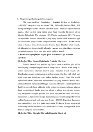 3. Mengontrol pendarahan pada lokasi operasi
The American Heart Association / American College of Cardiology
(AHA/ACC) mengeluarkan acuan bahwa TDS _ 180 mmHg dan/atau TDD _ 110
mmHg sebaiknya dikontrol sebelum dilakukan operasi, terkecuali operasi bersifat
urgensi. Obat anestesi yang paling aman bagi penderita hipertensi adalah
lidocaine hidrocloride 2%, prilocaine HCL 2% dan mepivacaine HCL 3% tanpa
vasokonstriktor. Larutan anestesi lokal yang sering dipakai untuk pencabutan gigi
adalah lidocaine yang dicampur dengan adrenalin dengan dosis 1:80.000 dalam
setiap cc larutan. Konsentrasi adrenalin tersebut dapat dikatakan relatif rendah,
bila dibandingkan dengan jumlah adrenalin endogen yang dihasilkan oleh tubuh
saat terjadi stres atau timbul rasa nyeri akibat tindakan invasif.
2. Resiko-resiko yang Dapat Terjadi pada Pencabutan Gigi Penderita
Hipertensi
2.1. Resiko Akibat Anestesi Lokal pada Penderita Hipertensi
Larutan anestesi lokal yang sering dipakai untuk pencabutan gigi adalah
lidokain yang dicampur dengan adrenalin dengan dosis 1:80.000 dalam setiap cc
larutan. Konsentrasi adrenalin tersebut dapat dikatakan relatif rendah, bila
dibandingkan dengan jumlah adrenalin endogen yang dihasilkan oleh tubuh saat
terjadi stres atau timbul rasa nyeri akibat tindakan invasif. Tetapi bila terjadi
injeksi intravaskular maka akan menimbulkan efek yang berbahaya karena dosis
adrenalin tersebut menjadi relatif tinggi. Masuknya adrenalin ke dalam pembuluh
darah bisa menimbulkan: takikardi, stroke volume meningkat, sehingga tekanan
darah menjadi tinggi. Resiko yang lain adalah terjadinya ischemia otot jantung
yang menyebabkan angina pectoris, bila berat bisa berakibat fatal yaitu infark
myocardium. Adrenalin masih dapat digunakan pada penderita dengan hipertensi
asal kandungannya tidak lebih atau sama dengan 1:200.000. Dapat juga digunakan
obat anestesi lokal yang lain, yaitu Mepivacaine 3% karena dengan konsentrasi
tersebut mepivacaine mempunyai efek vasokonstriksi ringan, sehingga tidak perlu
diberikan campuran vasokonstriktor.
2.2. Resiko Akibat Ekstraksi Gigi pada Penderita Hipertensi
 
