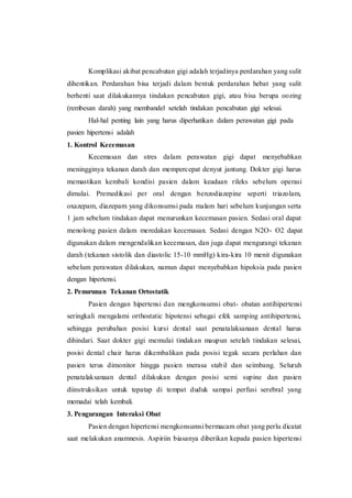 Komplikasi akibat pencabutan gigi adalah terjadinya perdarahan yang sulit
dihentikan. Perdarahan bisa terjadi dalam bentuk perdarahan hebat yang sulit
berhenti saat dilakukannya tindakan pencabutan gigi, atau bisa berupa oozing
(rembesan darah) yang membandel setelah tindakan pencabutan gigi selesai.
Hal-hal penting lain yang harus diperhatikan dalam perawatan gigi pada
pasien hipertensi adalah
1. Kontrol Kecemasan
Kecemasan dan stres dalam perawatan gigi dapat menyebabkan
meningginya tekanan darah dan mempercepat denyut jantung. Dokter gigi harus
memastikan kembali kondisi pasien dalam keadaan rileks sebelum operasi
dimulai. Premedikasi per oral dengan benzodiazepine seperti triazolam,
oxazepam, diazepam yang dikonsumsi pada malam hari sebelum kunjungan serta
1 jam sebelum tindakan dapat menurunkan kecemasan pasien. Sedasi oral dapat
menolong pasien dalam meredakan kecemasan. Sedasi dengan N2O- O2 dapat
digunakan dalam mengendalikan kecemasan, dan juga dapat mengurangi tekanan
darah (tekanan sistolik dan diastolic 15-10 mmHg) kira-kira 10 menit digunakan
sebelum perawatan dilakukan, namun dapat menyebabkan hipoksia pada pasien
dengan hipertensi.
2. Penurunan Tekanan Ortostatik
Pasien dengan hipertensi dan mengkonsumsi obat- obatan antihipertensi
seringkali mengalami orthostatic hipotensi sebagai efek samping antihipertensi,
sehingga perubahan posisi kursi dental saat penatalaksanaan dental harus
dihindari. Saat dokter gigi memulai tindakan maupun setelah tindakan selesai,
posisi dental chair harus dikembalikan pada posisi tegak secara perlahan dan
pasien terus dimonitor hingga pasien merasa stabil dan seimbang. Seluruh
penatalaksanaan dental dilakukan dengan posisi semi supine dan pasien
diinstruksikan untuk tepatap di tempat duduk sampai perfusi serebral yang
memadai telah kembali.
3. Pengurangan Interaksi Obat
Pasien dengan hipertensi mengkonsumsi bermacam obat yang perlu dicatat
saat melakukan anamnesis. Aspiriin biasanya diberikan kepada pasien hipertensi
 
