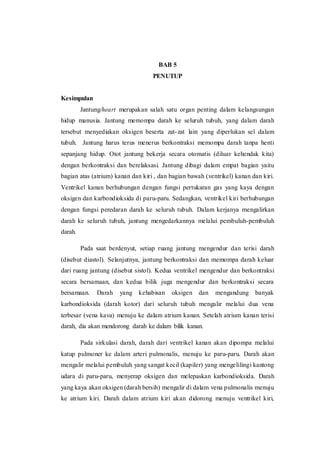 BAB 5
PENUTUP
Kesimpulan
Jantung/heart merupakan salah satu organ penting dalam kelangsungan
hidup manusia. Jantung memompa darah ke seluruh tubuh, yang dalam darah
tersebut menyediakan oksigen beserta zat-zat lain yang diperlukan sel dalam
tubuh. Jantung harus terus menerus berkontraksi memompa darah tanpa henti
sepanjang hidup. Otot jantung bekerja secara otomatis (diluar kehendak kita)
dengan berkontraksi dan berelaksasi. Jantung dibagi dalam empat bagian yaitu
bagian atas (atrium) kanan dan kiri , dan bagian bawah (ventrikel) kanan dan kiri.
Ventrikel kanan berhubungan dengan fungsi pertukaran gas yang kaya dengan
oksigen dan karbondioksida di paru-paru. Sedangkan, ventrikel kiri berhubungan
dengan fungsi peredaran darah ke seluruh tubuh. Dalam kerjanya mengalirkan
darah ke seluruh tubuh, jantung mengedarkannya melalui pembuluh-pembuluh
darah.
Pada saat berdenyut, setiap ruang jantung mengendur dan terisi darah
(disebut diastol). Selanjutnya, jantung berkontraksi dan memompa darah keluar
dari ruang jantung (disebut sistol). Kedua ventrikel mengendur dan berkontraksi
secara bersamaan, dan kedua bilik juga mengendur dan berkontraksi secara
bersamaan. Darah yang kehabisan oksigen dan mengandung banyak
karbondioksida (darah kotor) dari seluruh tubuh mengalir melalui dua vena
terbesar (vena kava) menuju ke dalam atrium kanan. Setelah atrium kanan terisi
darah, dia akan mendorong darah ke dalam bilik kanan.
Pada sirkulasi darah, darah dari ventrikel kanan akan dipompa melalui
katup pulmoner ke dalam arteri pulmonalis, menuju ke paru-paru. Darah akan
mengalir melalui pembuluh yang sangat kecil (kapiler) yang mengelilingi kantong
udara di paru-paru, menyerap oksigen dan melepaskan karbondioksida. Darah
yang kaya akan oksigen (darah bersih) mengalir di dalam vena pulmonalis menuju
ke atrium kiri. Darah dalam atrium kiri akan didorong menuju ventrikel kiri,
 