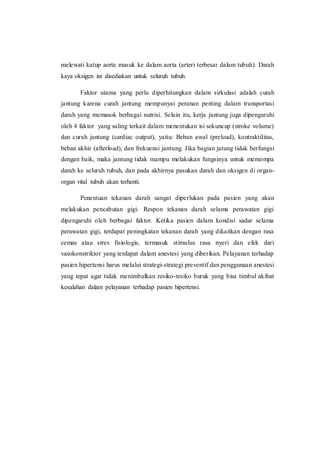 melewati katup aorta masuk ke dalam aorta (arteri terbesar dalam tubuh). Darah
kaya oksigen ini disediakan untuk seluruh tubuh.
Faktor utama yang perlu diperhitungkan dalam sirkulasi adalah curah
jantung karena curah jantung mempunyai peranan penting dalam transportasi
darah yang memasok berbagai nutrisi. Selain itu, kerja jantung juga dipengaruhi
oleh 4 faktor yang saling terkait dalam menentukan isi sekuncup (stroke volume)
dan curah jantung (cardiac output), yaitu: Beban awal (preload), kontraktilitas,
beban akhir (afterload), dan frekuensi jantung. Jika bagian jatung tidak berfungsi
dengan baik, maka jantung tidak mampu melakukan fungsinya untuk memompa
darah ke seluruh tubuh, dan pada akhirnya pasukan darah dan oksigen di organ-
organ vital tubuh akan terhenti.
Penentuan tekanan darah sangat diperlukan pada pasien yang akan
melakukan pencabutan gigi. Respon tekanan darah selama perawatan gigi
dipengaruhi oleh berbagai faktor. Ketika pasien dalam kondisi sadar selama
perawatan gigi, terdapat peningkatan tekanan darah yang dikaitkan dengan rasa
cemas atau stres fisiologis, termasuk stimulus rasa nyeri dan efek dari
vasokonstriktor yang terdapat dalam anestesi yang diberikan. Pelayanan terhadap
pasien hipertensi harus melalui strategi-strategi preventif dan penggunaan anestesi
yang tepat agar tidak menimbulkan resiko-resiko buruk yang bisa timbul akibat
kesalahan dalam pelayanan terhadap pasien hipertensi.
 