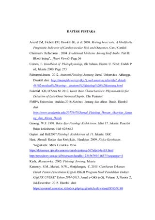 DAFTAR PUSTAKA
Arnold JM, Fitchett DH, Howlett JG, et al. 2008. Resting heart rate: A Modifiable
Prognostic Indicator of Cardiovascular Risk and Outcomes. Can J Cardiol
Chairman's Reflections . 2004 .Traditional Medicine Among Gulf Arabs. Part II:
Blood letting", Heart Views5. Page 56
Corwin, E. Handbook of Phatophysiologi, alih bahasa, Brahm U. Pend ; Endah P
ed, Jakarta 2000. Page 273
Fahrurrozi,imam. 2012. Anatomi Fisiologi Jantung. Jurnal Universitas Airlangga.
Diambil dari: http://imamfahrurrozi--fkp11.web.unair.ac.id/artikel_detail-
46102-medical%20caring- anatomi%20fisiologi%20%20jantung.html
Fairchild KD, O’Shea M. 2010. Heart Rate Characteristics: Physiomarkers for
Detection of Late-Onset Neonatal Sepsis. Clin Perinatol
FMIPA Universitas Andalas.2016.Aktvitas Jantung dan Aliran Darah. Diambil
dari:
http://www.academia.edu/30776478/Jurnal_Fisiologi_Hewan_Aktivitas_Jantu
ng_dan_Aliran_Darah
Ganong, W.F. 1998. Buku Ajar Fisiologi Kedokteran. Edisi 17. Jakarta: Penerbit
Buku kedokteran. Hal: 625-642
Guyton and Hall.2007.Fisiologi Kedokteran ed. 11. Jakarta: EGC
Hani, Ahmadi Ruslan dan Riwidikdo, Handoko. 2009. Fisika Kesehatan.
Yogyakarta: Mitra Cendekia Press
https://dokumen.tips/documents/curah-jantung-567afecb4aeb3.html
http://repository.usu.ac.id/bitstream/handle/123456789/31637/?sequence=4
Kadir, Akmarawita. 2005. Fisiologi Jantung. Jakarta
Karamoy, S.M., Mariati, N.W., Mintjelungan, C. 2015. Gambaran Tekanan
Darah Pasien Pencabutan Gigi di RSGM Program Studi Pendidikan Dokter
Gigi FK UNSRAT Tahun 2014-2015. Jurnal e-GiGi (eG), Volume 3, Nomor 2,
Juli-Desember 2015. Diambil dari:
https://ejournal.unsrat.ac.id/index.php/egigi/article/download/8765/9180
 