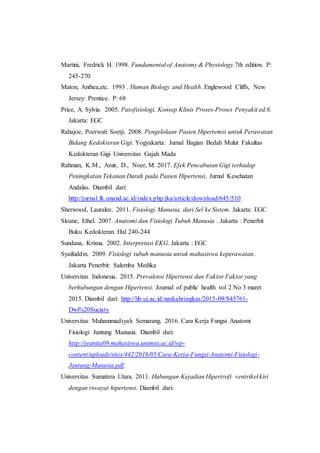 Martini, Fredrick H. 1998. Fundamental of Anatomy & Physiology.7th edition. P:
245-270
Maton, Anthea,etc. 1993 . Human Biology and Health. Englewood Cliffs, New
Jersey: Prentice. P: 68
Price, A. Sylvia. 2005. Patofisiologi, Konsep Klinis Proses-Proses Penyakit ed.6.
Jakarta: EGC
Rahajoe, Poerwati Soetji. 2008. Pengelolaan Pasien Hipertemsi untuk Perawatan
Bidang Kedokteran Gigi. Yogyakarta: Jurnal Bagian Bedah Mulut Fakultas
Kedokteran Gigi Universitas Gajah Mada
Rahman, K.M., Amir, D., Noer, M. 2017. Efek Pencabutan Gigi terhadap
Peningkatan Tekanan Darah pada Pasien Hipertensi. Jurnal Kesehatan
Andalas. Diambil dari:
http://jurnal.fk.unand.ac.id/index.php/jka/article/download/645/510
Sherwood, Lauralee. 2011. Fisiologi Manusia, dari Sel ke Sistem. Jakarta: EGC
Sloane, Ethel. 2007. Anatomi dan Fisiologi Tubuh Manusia . Jakarta : Penerbit
Buku Kedokteran. Hal 240-244
Sundana, Krisna. 2002. Interpretasi EKG. Jakarta : EGC
Syaifuddin. 2009. Fisiologi tubuh manusia untuk mahasiswa keperawatan.
Jakarta Penerbit: Salemba Medika
Universitas Indonesia. 2015. Prevalensi Hipertensi dan Faktor Faktor yang
berhubungan dengan Hipertensi. Journal of public health vol 2 No 3 maret
2015. Diambil dari: http://lib.ui.ac.id/naskahringkas/2015-09/S45761-
Dwi%20Suciaty
Universitas Muhammadiyah Semarang. 2016. Cara Kerja Fungsi Anatomi
Fisiologi Jantung Manusia. Diambil dari:
http://jeanita09.mahasiswa.unimus.ac.id/wp-
content/uploads/sites/442/2016/05/Cara-Kerja-Fungsi-Anatomi-Fisiologi-
Jantung-Manusia.pdf.
Universitas Sumatera Utara. 2011. Hubungan Kejadian Hipertrofi ventrikel kiri
dengan riwayat hipertensi. Diambil dari:
 