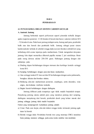 BAB 4
PEMBAHASAN
4.1 FUNGSI KERJA ORGAN SISTEM CARDIOVASCULAR
A. Anatomi Jantung
Jantung berbentuk seperti pir/kerucut seperti piramida terbalik dengan
apeks (superior-posterior : C-II) berada di bawah dan basis ( anterior-inferior ICS
– V) berada di atas. Pada basis jantung terdapat aorta, batang nadi paru, pembuluh
balik atas dan bawah dan pembuluh balik. Jantung sebagai pusat sistem
kardiovaskuler terletak di sebelah rongga dada (cavum thoraks) sebelah kiri yang
terlindung oleh costae tepatnya pada mediastinum. Untuk mengetahui denyutan
jantung, kita dapat memeriksa dibawah papilla mamae 2 jari setelahnya. Berat
pada orang dewasa sekitar 250-350 gram. Hubungan jantung dengan alat
sekitarnya yaitu:
a) Dinding depan berhubungan dengan sternum dan kartilago kostalis setinggi
kosta III-I.
b) Samping berhubungan dengan paru dan fasies mediastilais.
c) Atas setinggi torakal IV dan servikal II berhubungan dengan aorta pulmonalis,
brongkus dekstra dan bronkus sinistra.
d) Belakang alat-alat mediastinum posterior, esophagus, aorta desendes, vena
azigos, dan kolumna vetebrata torakalis.
e) Bagian bawah berhubungan dengan diafragma.
Jantung difiksasi pada tempatnya agar tidak mudah berpindah tempat.
Penyokong jantung utama adalah paru yang menekan jantung dari samping,
diafragma menyokong dari bawah, pembuluh darah yang keluar masuk dari
jantung sehingga jantung tidak mudah berpindah.
Faktor yang mempengaruhi kedudukan jantung adalah:
a) Umur: Pada usia lanjut, alat-alat dalam rongga toraks termasuk jantung agak
turun ke bawah.
b) Bentuk rongga dada: Perubahan bentuk tora yang menetap (TBC) menahun
batas jantung menurun sehingga pada asma toraks melebar dan membulat.
 