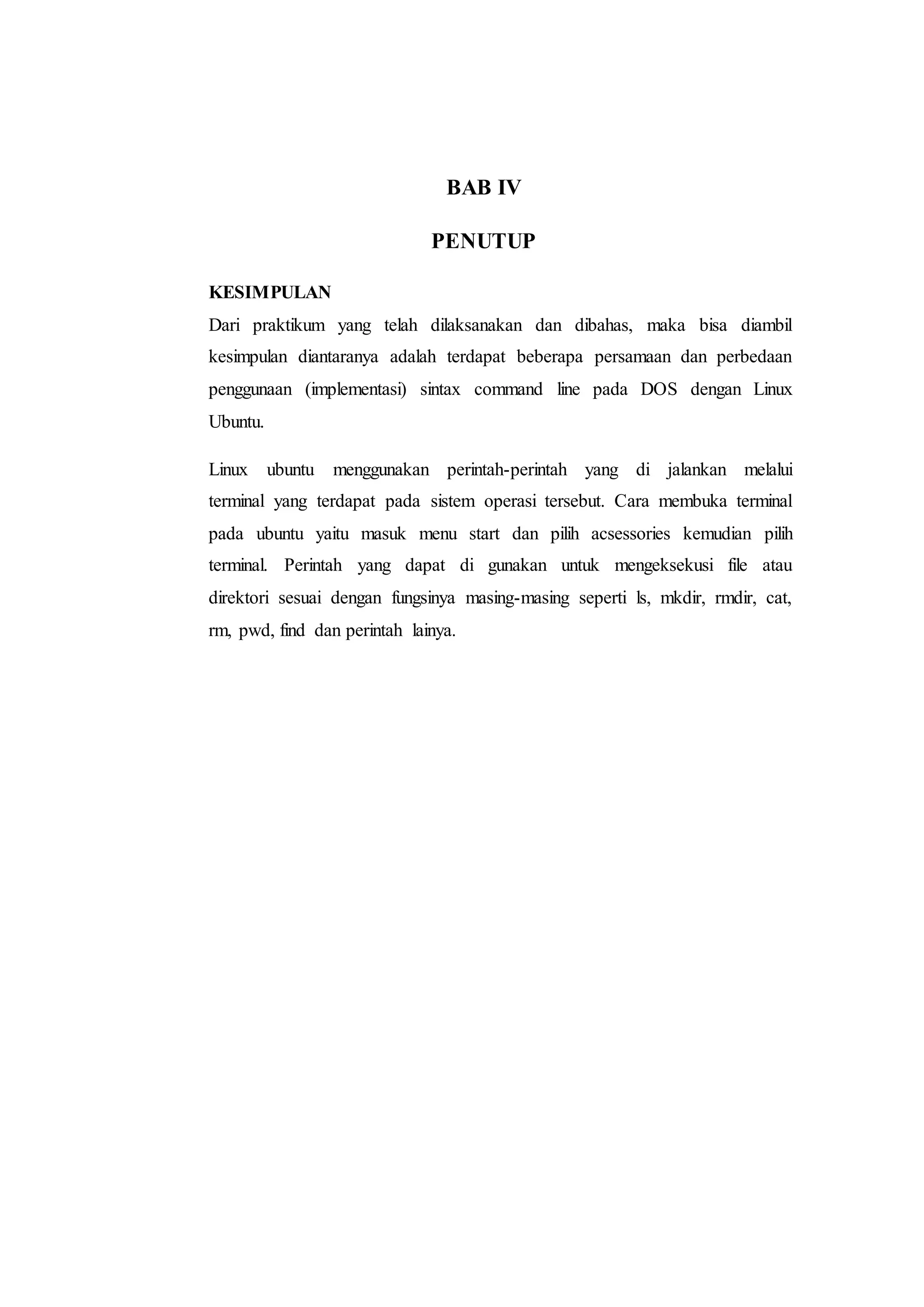 BAB IV
PENUTUP
KESIMPULAN
Dari praktikum yang telah dilaksanakan dan dibahas, maka bisa diambil
kesimpulan diantaranya adalah terdapat beberapa persamaan dan perbedaan
penggunaan (implementasi) sintax command line pada DOS dengan Linux
Ubuntu.
Linux ubuntu menggunakan perintah-perintah yang di jalankan melalui
terminal yang terdapat pada sistem operasi tersebut. Cara membuka terminal
pada ubuntu yaitu masuk menu start dan pilih acsessories kemudian pilih
terminal. Perintah yang dapat di gunakan untuk mengeksekusi file atau
direktori sesuai dengan fungsinya masing-masing seperti ls, mkdir, rmdir, cat,
rm, pwd, find dan perintah lainya.
 