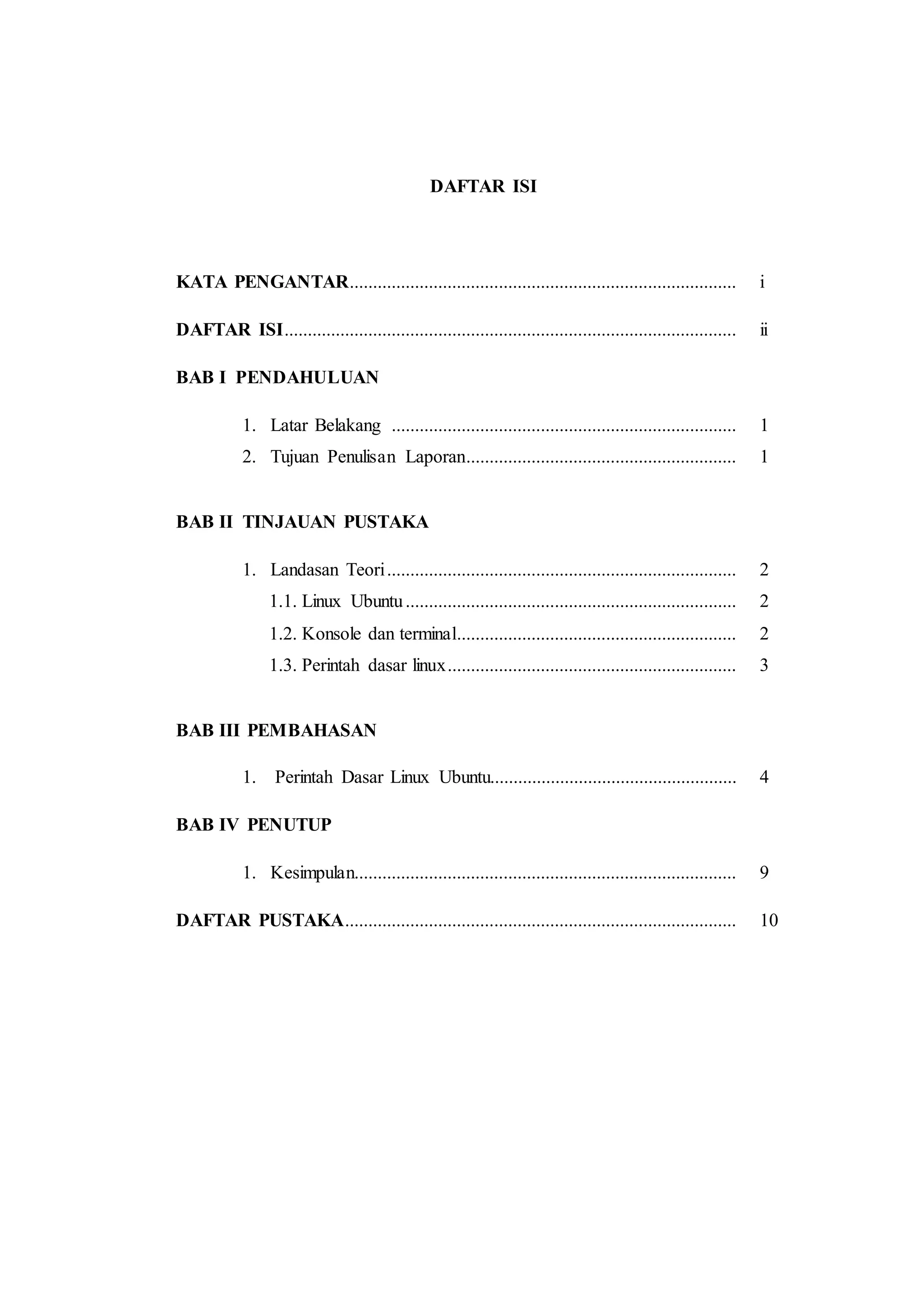 DAFTAR ISI
KATA PENGANTAR................................................................................... i
DAFTAR ISI................................................................................................. ii
BAB I PENDAHULUAN
1. Latar Belakang .......................................................................... 1
2. Tujuan Penulisan Laporan.......................................................... 1
BAB II TINJAUAN PUSTAKA
1. Landasan Teori........................................................................... 2
1.1. Linux Ubuntu....................................................................... 2
1.2. Konsole dan terminal............................................................ 2
1.3. Perintah dasar linux.............................................................. 3
BAB III PEMBAHASAN
1. Perintah Dasar Linux Ubuntu..................................................... 4
BAB IV PENUTUP
1. Kesimpulan.................................................................................. 9
DAFTAR PUSTAKA.................................................................................... 10
 