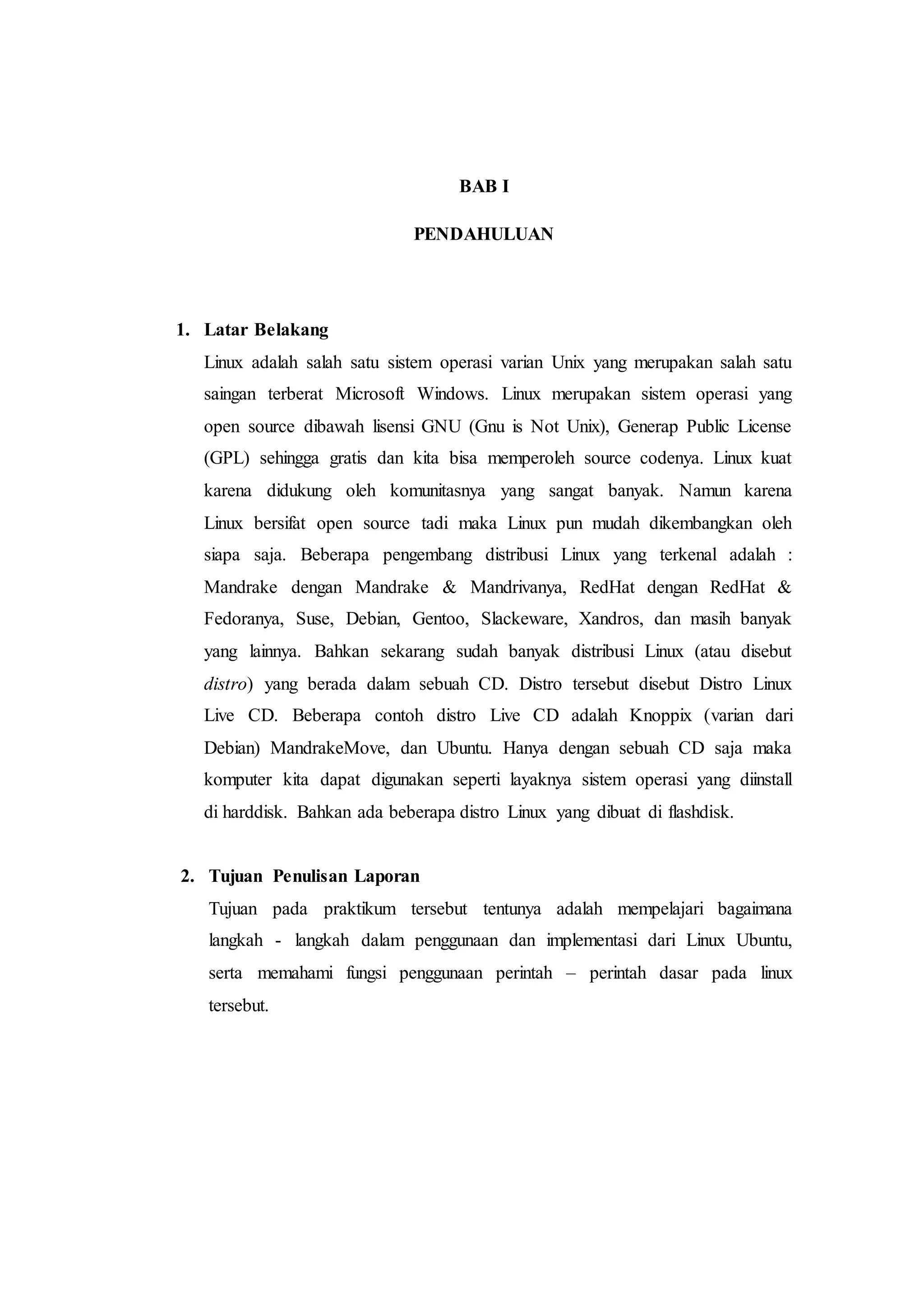 BAB I
PENDAHULUAN
1. Latar Belakang
Linux adalah salah satu sistem operasi varian Unix yang merupakan salah satu
saingan terberat Microsoft Windows. Linux merupakan sistem operasi yang
open source dibawah lisensi GNU (Gnu is Not Unix), Generap Public License
(GPL) sehingga gratis dan kita bisa memperoleh source codenya. Linux kuat
karena didukung oleh komunitasnya yang sangat banyak. Namun karena
Linux bersifat open source tadi maka Linux pun mudah dikembangkan oleh
siapa saja. Beberapa pengembang distribusi Linux yang terkenal adalah :
Mandrake dengan Mandrake & Mandrivanya, RedHat dengan RedHat &
Fedoranya, Suse, Debian, Gentoo, Slackeware, Xandros, dan masih banyak
yang lainnya. Bahkan sekarang sudah banyak distribusi Linux (atau disebut
distro) yang berada dalam sebuah CD. Distro tersebut disebut Distro Linux
Live CD. Beberapa contoh distro Live CD adalah Knoppix (varian dari
Debian) MandrakeMove, dan Ubuntu. Hanya dengan sebuah CD saja maka
komputer kita dapat digunakan seperti layaknya sistem operasi yang diinstall
di harddisk. Bahkan ada beberapa distro Linux yang dibuat di flashdisk.
2. Tujuan Penulisan Laporan
Tujuan pada praktikum tersebut tentunya adalah mempelajari bagaimana
langkah - langkah dalam penggunaan dan implementasi dari Linux Ubuntu,
serta memahami fungsi penggunaan perintah – perintah dasar pada linux
tersebut.
 