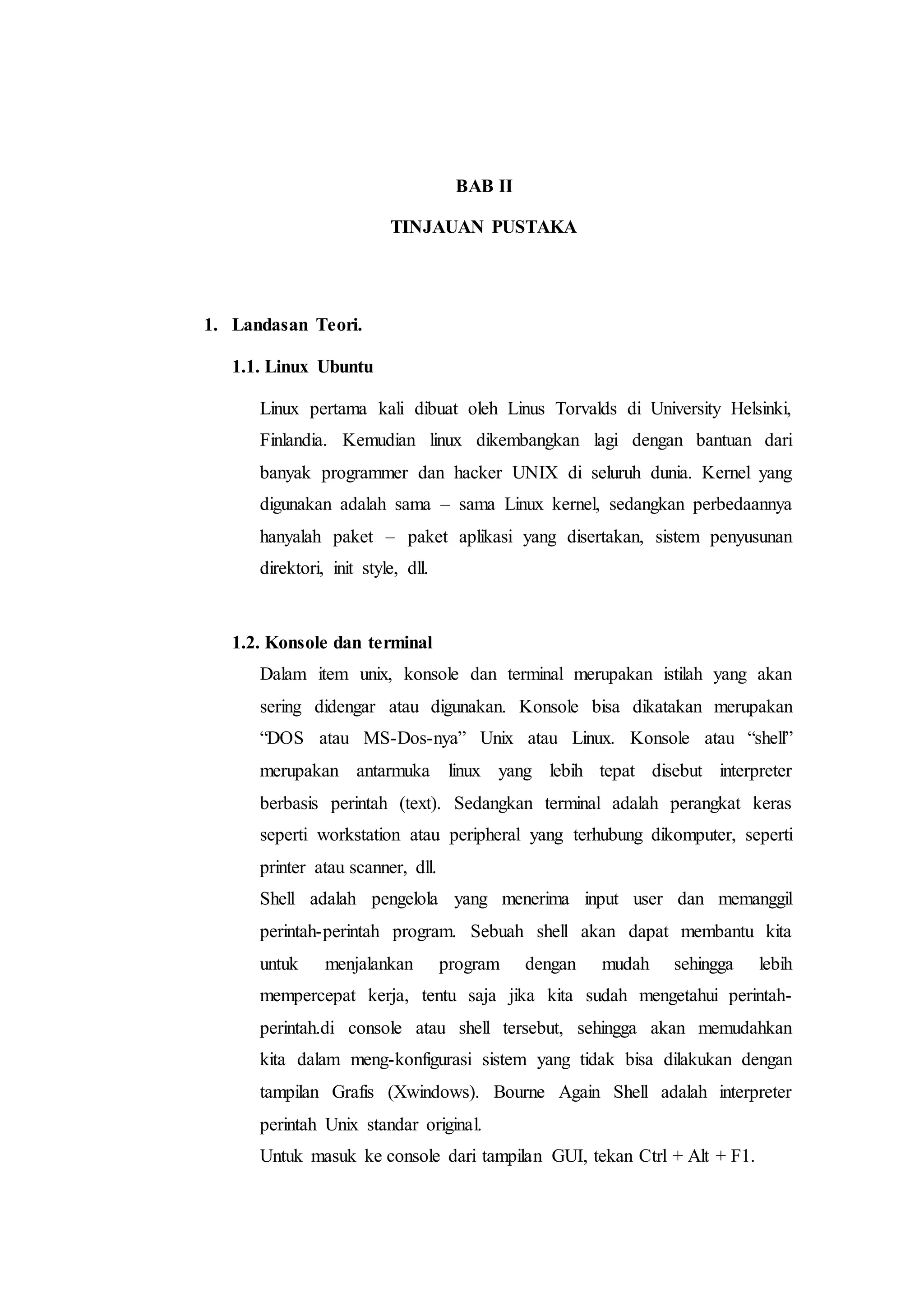 BAB II
TINJAUAN PUSTAKA
1. Landasan Teori.
1.1. Linux Ubuntu
Linux pertama kali dibuat oleh Linus Torvalds di University Helsinki,
Finlandia. Kemudian linux dikembangkan lagi dengan bantuan dari
banyak programmer dan hacker UNIX di seluruh dunia. Kernel yang
digunakan adalah sama – sama Linux kernel, sedangkan perbedaannya
hanyalah paket – paket aplikasi yang disertakan, sistem penyusunan
direktori, init style, dll.
1.2. Konsole dan terminal
Dalam item unix, konsole dan terminal merupakan istilah yang akan
sering didengar atau digunakan. Konsole bisa dikatakan merupakan
“DOS atau MS-Dos-nya” Unix atau Linux. Konsole atau “shell”
merupakan antarmuka linux yang lebih tepat disebut interpreter
berbasis perintah (text). Sedangkan terminal adalah perangkat keras
seperti workstation atau peripheral yang terhubung dikomputer, seperti
printer atau scanner, dll.
Shell adalah pengelola yang menerima input user dan memanggil
perintah-perintah program. Sebuah shell akan dapat membantu kita
untuk menjalankan program dengan mudah sehingga lebih
mempercepat kerja, tentu saja jika kita sudah mengetahui perintah-
perintah.di console atau shell tersebut, sehingga akan memudahkan
kita dalam meng-konfigurasi sistem yang tidak bisa dilakukan dengan
tampilan Grafis (Xwindows). Bourne Again Shell adalah interpreter
perintah Unix standar original.
Untuk masuk ke console dari tampilan GUI, tekan Ctrl + Alt + F1.
 