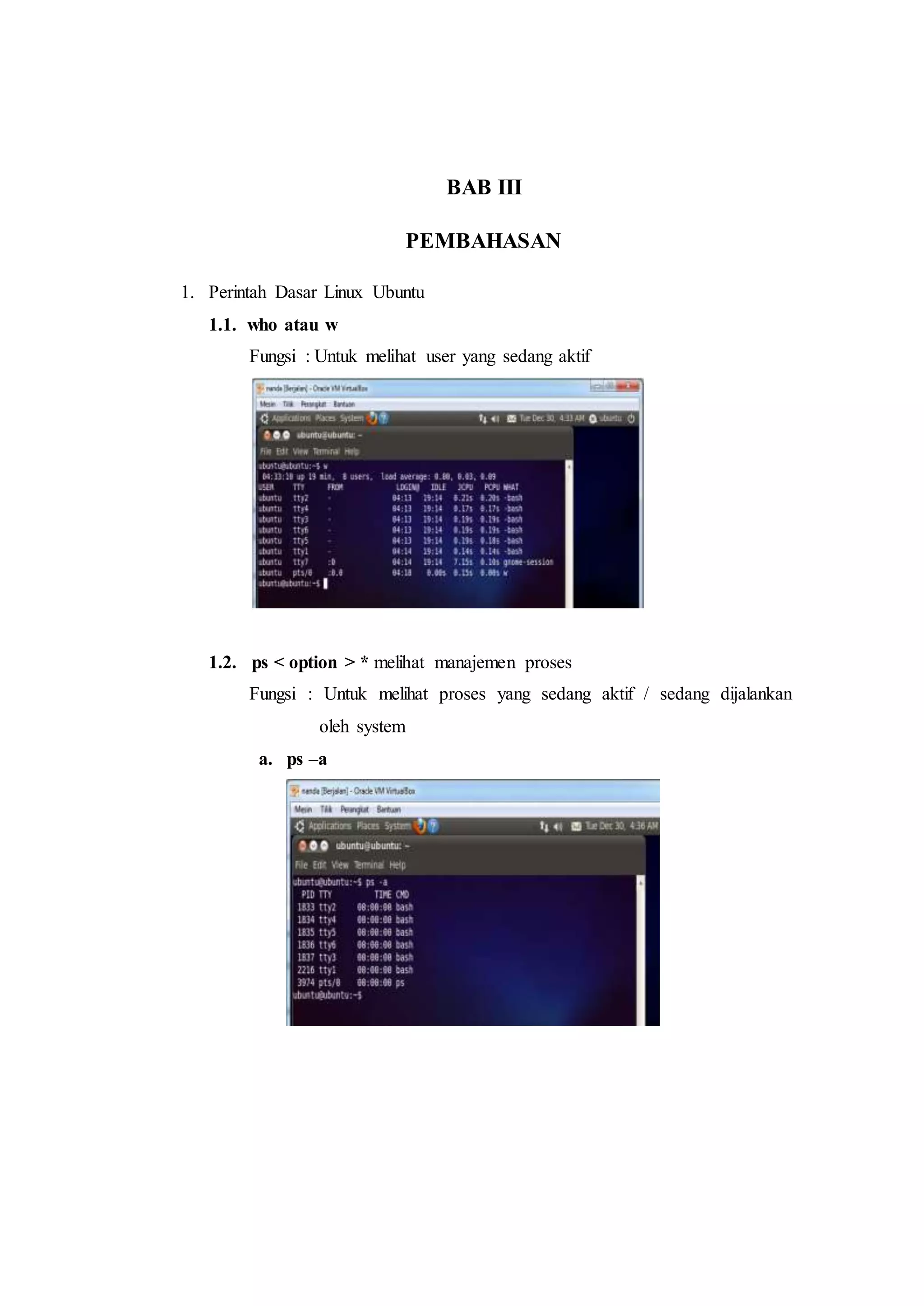 BAB III
PEMBAHASAN
1. Perintah Dasar Linux Ubuntu
1.1. who atau w
Fungsi : Untuk melihat user yang sedang aktif
1.2. ps < option > * melihat manajemen proses
Fungsi : Untuk melihat proses yang sedang aktif / sedang dijalankan
oleh system
a. ps –a
 