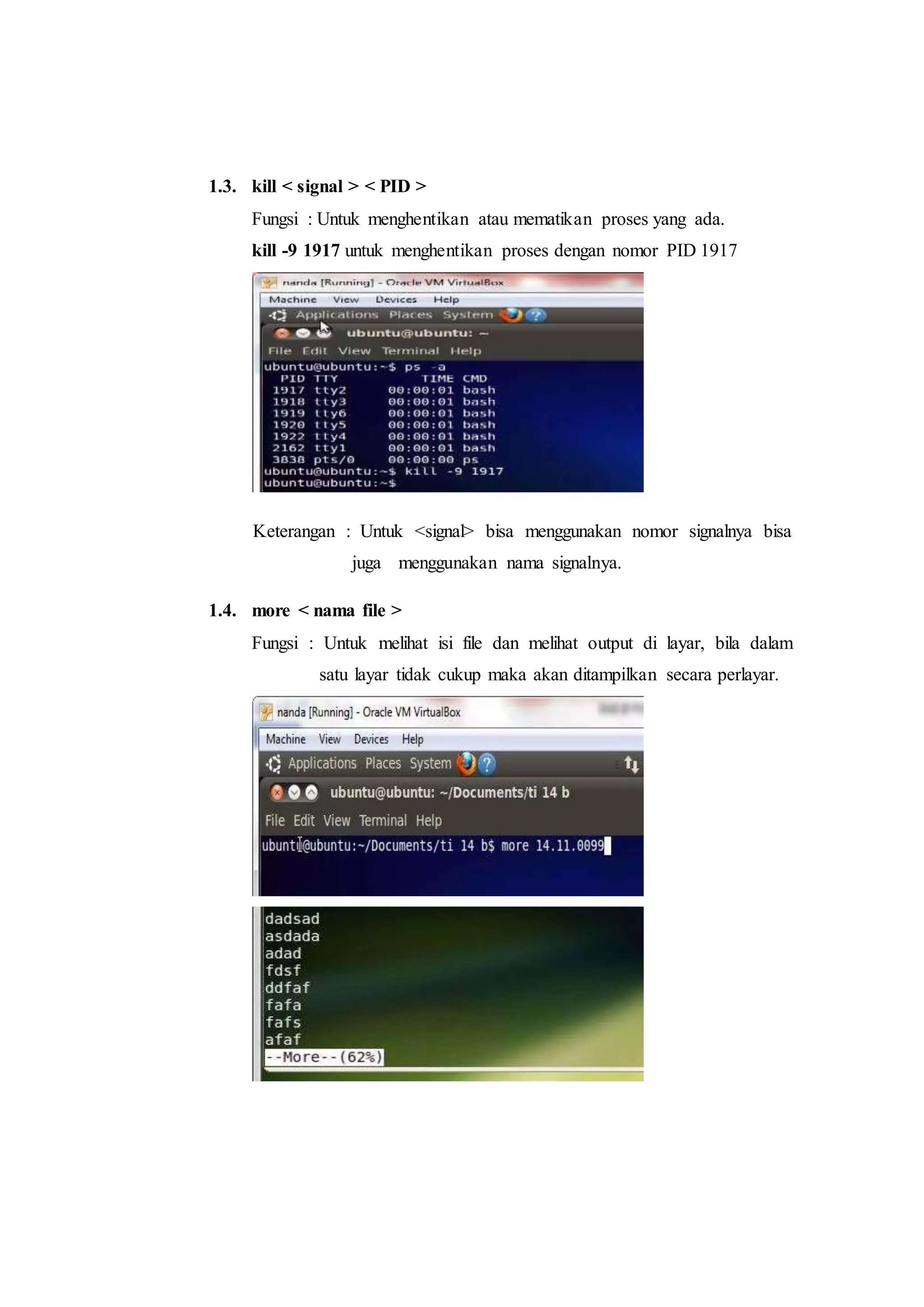 1.3. kill < signal > < PID >
Fungsi : Untuk menghentikan atau mematikan proses yang ada.
kill -9 1917 untuk menghentikan proses dengan nomor PID 1917
Keterangan : Untuk <signal> bisa menggunakan nomor signalnya bisa
juga menggunakan nama signalnya.
1.4. more < nama file >
Fungsi : Untuk melihat isi file dan melihat output di layar, bila dalam
satu layar tidak cukup maka akan ditampilkan secara perlayar.
 