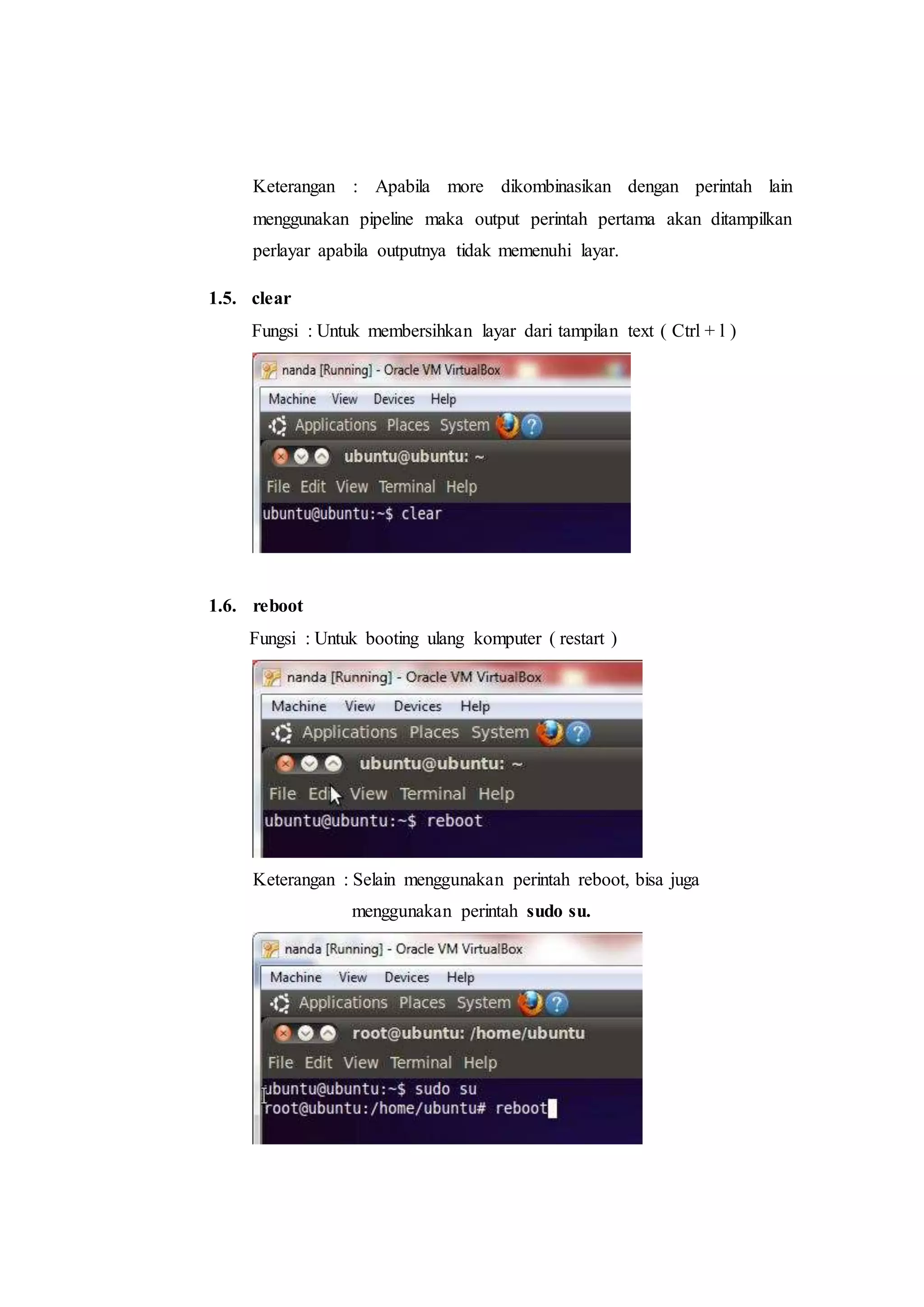 Keterangan : Apabila more dikombinasikan dengan perintah lain
menggunakan pipeline maka output perintah pertama akan ditampilkan
perlayar apabila outputnya tidak memenuhi layar.
1.5. clear
Fungsi : Untuk membersihkan layar dari tampilan text ( Ctrl + l )
1.6. reboot
Fungsi : Untuk booting ulang komputer ( restart )
Keterangan : Selain menggunakan perintah reboot, bisa juga
menggunakan perintah sudo su.
 