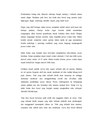 Pembentukan kuning telur didaerah subtropis hampir mandeg ( terhenti) selama
musim dingin. Demikian pula larva dan benih ikan bawal yang menetas pada
lingkungan dingin cenderung memiliki ukuran yang relatif kecil.
Organ yang aktif bertugas dalam proses pemijahan adalah sistem saraf pusat dan
kelenjar pituitary. Kinerja kedua organ tersebut adalah menstimulasi
(rangsangan) aliran hormon gonadtropin masuk kedalam aliran darah. Dengan
adanya rangsangan hormon tersebut, maka terjadilah proses ovulasi telur. Dalam
kondisi normal, semprotan cairan sperma dalam media air juga menciptakan
kondisi psikologis ( spawning condition) yang secara langsung mempengaruhi
proses ovulasi telur.
Induk betina yang berpijah akan berovulasi mengeluarkan telur-telurnya secara
bertahap. Setiap pemijahan dapat terjadi ovulasi sebanyak 4 kali atau lebih secara
interval waktu sekitar 10-15 menit. Dalam kondisi tertentu, proses ovulasi dapat
terjadi berkali-kali dengan interval lebih lama.
Fertilisasi terjadi apabila sel-sel telur segera terbuahi oleh sel sperma. Didalam
air sel sperma bergerak aktif dan masuk membuahi sel telur melalui lubang kecil
pada chorion. Telur yang telah terbuahi (fertil) akan menyerap air sehingga
ukurannya membesar atau menggelembung (swell) dan sel-selnya mulai
melakukan pembelahan secara mitosis. Proses embriogenesis ini berlangsung
selama puluhan jam dan kemudian telur menetas menjadi larva. Setiap 4-6 kg
induk betina ikan bawal yang berpijah mampu menghasilkan telur sebanyak
500.000-700.000 butir.
Telur ikan bawal berwarna putih jernih dan tenggelam dalam air tawar. Telur
yang terbuahi (fertil) ataupun yang tidak terbuahi (unfertil) akan membengkak
dan menggumpal (menumpuk) didasa air. Telur yang terbuahi akan menetas,
sementara telur unfertil akan rusak dan membusuk. Larva ikan bawal dibekali
 