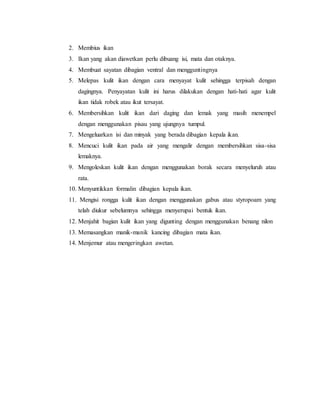 2. Membius ikan
3. Ikan yang akan diawetkan perlu dibuang isi, mata dan otaknya.
4. Membuat sayatan dibagian ventral dan mengguntingnya
5. Melepas kulit ikan dengan cara menyayat kulit sehingga terpisah dengan
dagingnya. Penyayatan kulit ini harus dilakukan dengan hati-hati agar kulit
ikan tidak robek atau ikut tersayat.
6. Membersihkan kulit ikan dari daging dan lemak yang masih menempel
dengan menggunakan pisau yang ujungnya tumpul.
7. Mengeluarkan isi dan minyak yang berada dibagian kepala ikan.
8. Mencuci kulit ikan pada air yang mengalir dengan membersihkan sisa-sisa
lemaknya.
9. Mengoleskan kulit ikan dengan menggunakan borak secara menyeluruh atau
rata.
10. Menyuntikkan formalin dibagian kepala ikan.
11. Mengisi rongga kulit ikan dengan menggunakan gabus atau styropoam yang
telah diukur sebelumnya sehingga menyerupai bentuk ikan.
12. Menjahit bagian kulit ikan yang digunting dengan menggunakan benang nilon
13. Memasangkan manik-manik kancing dibagian mata ikan.
14. Menjemur atau mengeringkan awetan.
 