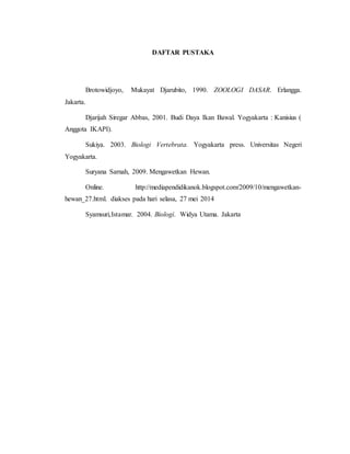 DAFTAR PUSTAKA
Brotowidjoyo, Mukayat Djarubito, 1990. ZOOLOGI DASAR. Erlangga.
Jakarta.
Djarijah Siregar Abbas, 2001. Budi Daya Ikan Bawal. Yogyakarta : Kanisius (
Anggota IKAPI).
Sukiya. 2003. Biologi Vertebrata. Yogyakarta press. Universitas Negeri
Yogyakarta.
Suryana Sarnah, 2009. Mengawetkan Hewan.
Online. http://mediapendidikanok.blogspot.com/2009/10/mengawetkan-
hewan_27.html. diakses pada hari selasa, 27 mei 2014
Syamsuri,Istamar. 2004. Biologi. Widya Utama. Jakarta
 