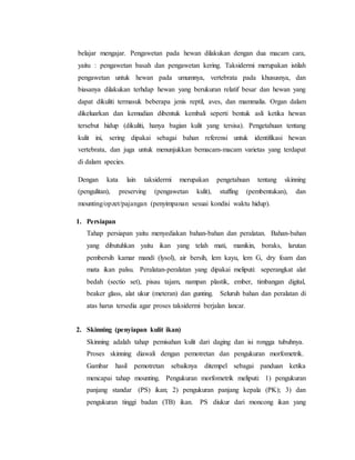 belajar mengajar. Pengawetan pada hewan dilakukan dengan dua macam cara,
yaitu : pengawetan basah dan pengawetan kering. Taksidermi merupakan istilah
pengawetan untuk hewan pada umumnya, vertebrata pada khususnya, dan
biasanya dilakukan terhdap hewan yang berukuran relatif besar dan hewan yang
dapat dikuliti termasuk beberapa jenis reptil, aves, dan mammalia. Organ dalam
dikeluarkan dan kemudian dibentuk kembali seperti bentuk asli ketika hewan
tersebut hidup (dikuliti, hanya bagian kulit yang tersisa). Pengetahuan tentang
kulit ini, sering dipakai sebagai bahan referensi untuk identifikasi hewan
vertebrata, dan juga untuk menunjukkan bemacam-macam varietas yang terdapat
di dalam species.
Dengan kata lain taksidermi merupakan pengetahuan tentang skinning
(pengulitan), preserving (pengawetan kulit), stuffing (pembentukan), dan
mounting/opzet/pajangan (penyimpanan sesuai kondisi waktu hidup).
1. Persiapan
Tahap persiapan yaitu menyediakan bahan-bahan dan peralatan. Bahan-bahan
yang dibutuhkan yaitu ikan yang telah mati, manikin, boraks, larutan
pembersih kamar mandi (lysol), air bersih, lem kayu, lem G, dry foam dan
mata ikan palsu. Peralatan-peralatan yang dipakai meliputi: seperangkat alat
bedah (sectio set), pisau tajam, nampan plastik, ember, timbangan digital,
beaker glass, alat ukur (meteran) dan gunting. Seluruh bahan dan peralatan di
atas harus tersedia agar proses taksidermi berjalan lancar.
2. Skinning (penyiapan kulit ikan)
Skinning adalah tahap pemisahan kulit dari daging dan isi rongga tubuhnya.
Proses skinning diawali dengan pemotretan dan pengukuran morfometrik.
Gambar hasil pemotretan sebaiknya ditempel sebagai panduan ketika
mencapai tahap mounting. Pengukuran morfometrik meliputi: 1) pengukuran
panjang standar (PS) ikan; 2) pengukuran panjang kepala (PK); 3) dan
pengukuran tinggi badan (TB) ikan. PS diukur dari moncong ikan yang
 