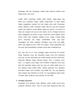 pengeringan kulit ikan berlangsung, manikin dapat diperkecil kembali sesuai
dengan ukuran yang cocok.
Apabila dalam pemasangan manikin masih terdapat rongga-rongga yang
belum terisi sepenuhnya dengan manikin, bagian-bagian ini dapat ditutup
dengan menggunakan campuran lem kayu dengan semen putih. Pemasangan
manikin dilakukan setelah sebelumnya bagian kulit ikan yang akan dipasangi
manikin dan manikin itu sendiri dilumuri dengan lem perekat. Lem perekat ini
dibuat dari campuran lem kayu dan lem sandal ( lem G). Penutupan kulit ikan
dapat menggunakan lem perekat ini juga. Setelah ikan selesai dibentuk seperti
bentuk semula maka selanjutnya dilakukan proses carding. Carding adalah
proses penyusunan sirip dengan membubuhkan bahan yang dapat
meregangkan sirip untuk selanjutnya dikeringkan sesuai posisi yang dipilih.
Bahan yang digunakan kawat strimin dan penjepit. Untung mengcarding sirip
ekor maka dapat menambahkan potongan kardus untuk memudahkannya.
Ikan yang akan di cat harus menunggu sampai benar-benar lem perekat
kering. Pengecatan warna ikan disesuaikan dengan warna ikan sebelumnya
yaitu pada saat ikan masih hidup atau setelah beberapa saat ikan tersebut mati.
Pengecatan dilakukan dengan beberapa tahapan, yaitu; 1) mengecat warna
dasar ; 2) mengecat sesuai dengan warna kombinasi. Pengecatan warna dasar
pada ikan disesuaikan dengan warna ikan yang asli, setelah melalui proses ini
ikan dibiarkan kering terlebih dahulu. Tahapan pengecatan ikan selanjutnya
disesuaikan dengan warna kombinasi yang dimiliki ikan. Alat yang digunakan
untuk mengecat ikan dinamakan Air brush. Cat yang deigunakan dapat berupa
cat khusus untuk taksidermi yang berbentuk cair dan bubuk.
5. Mounting (peletakan)
Pemajangan hasil taksidermi dapat dilakukan setelah melalui proses-proses
pembuatan taksidermi selesai. Ikan koi yang sudah ditaksidermi tidak akan
 