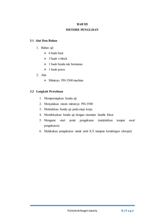 BAB III 
METODE PENGUJIAN 
Politeknik Negeri Jakarta 8 | P a g e 
3.1 Alat Dan Bahan 
1. Bahan uji: 
 6 buah baut 
 3 buah v-block 
 1 buah benda tak beraturan 
 1 bauh poros 
2. Alat 
 Mitutoyo PH-3500 machine 
3.2 Langkah Percobaan 
1. Mempersiapkan benda uji 
2. Menyalakan mesin mirutoyo PH-3500 
3. Meletakkan benda uji pada meja kerja 
4. Memfokuskan benda uji dengan memutar handle fokus 
5. Mengatur start point pengukuran (meletakkan tempat awal 
pengukuran) 
6. Melakukan pengukuran untuk arah X,Y maupun kemiringan (derajat) 
 