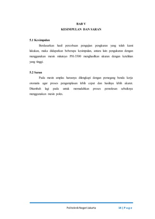 BAB V 
KESIMPULAN DAN SARAN 
Politeknik Negeri Jakarta 14 | P a g e 
5.1 Kesimpulan 
Berdasarkan hasil percobaan pengujian pengkuran yang telah kami 
lakukan, maka didapatkan beberapa kesimpulan, antara lain: pengukuran dengan 
menggunakan mesin mitutoyo PH-3500 menghasilkan ukuran dengan ketelitian 
yang tinggi. 
5.2 Saran 
Pada mesin amplas harusnya dilengkapi dengan pemegang benda kerja 
otomatis agar proses pengamplasan lebih cepat dan hasilnya lebih akurat. 
Ditambah lagi pada untuk memudahkan proses pemolesan sebaiknya 
menggunakan mesin poles. 
 