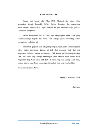 KATA PENGANTAR 
Segala puji hanya milik Allah SWT. Shalawat dan salam selalu 
tercurahkan kepada Rasulullah SAW. Berkat limpahan dan rahmat-Nya 
Kami mampu menyelesaikan tugas makalah ini guna memenuhi tugas praktek 
Laboratium Pengukuran. 
Dalam kesempatan kali ini Kami ingin mengucapkan terima kasih yang 
sedalam-dalamnya kepada Yth Bapak Sidik sebagai dosen pembimbing dalam 
penyelesaian praktikum ini. 
Ibarat kata pepatah tidak ada gading yang tak retak, maka Kami menyadari 
bahwa dalam penyusunan laporan ini jauh dari sempurna, baik dari segi 
penyusunan, bahasan, ataupun penulisannya. Oleh karena itu Kami mengharapkan 
kritik dan saran yang sifatnya membangun, guna menjadi acuan dalam bekal 
pengalaman bagi Kami untuk lebih baik di masa yang akan datang. Akhir kata, 
semoga laporan yang Kami susun dapat bermanfaat bagi yang membutuhkan. 
Politeknik Negeri Jakarta i | P a g e 
Wassalamu’alaikum Wr.wb 
Depok, 1 November 2014 
Penyusun 
 