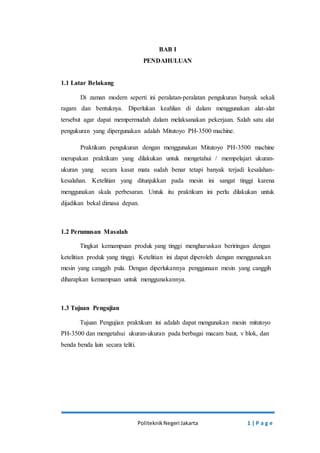 BAB I 
PENDAHULUAN 
Politeknik Negeri Jakarta 1 | P a g e 
1.1 Latar Belakang 
Di zaman modern seperti ini peralatan-peralatan pengukuran banyak sekali 
ragam dan bentuknya. Diperlukan keahlian di dalam menggunakan alat-alat 
tersebut agar dapat mempermudah dalam melaksanakan pekerjaan. Salah satu alat 
pengukuran yang dipergunakan adalah Mitutoyo PH-3500 machine. 
Praktikum pengukuran dengan menggunakan Mitutoyo PH-3500 machine 
merupakan praktikum yang dilakukan untuk mengetahui / mempelajari ukuran-ukuran 
yang secara kasat mata sudah benar tetapi banyak terjadi kesalahan-kesalahan. 
Ketelitian yang ditunjukkan pada mesin ini sangat tinggi karena 
menggunakan skala perbesaran. Untuk itu praktikum ini perlu dilakukan untuk 
dijadikan bekal dimasa depan. 
1.2 Perumusan Masalah 
Tingkat kemampuan produk yang tinggi mengharuskan beriringan dengan 
ketelitian produk yang tinggi. Ketelitian ini dapat diperoleh dengan menggunakan 
mesin yang canggih pula. Dengan diperlukannya penggunaan mesin yang canggih 
diharapkan kemampuan untuk menggunakannya. 
1.3 Tujuan Pengujian 
Tujuan Pengujian praktikum ini adalah dapat mengunakan mesin mitutoyo 
PH-3500 dan mengetahui ukuran-ukuran pada berbagai macam baut, v blok, dan 
benda benda lain secara teliti. 
 