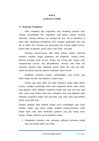 BAB II 
LANDASAN TEORI 
Politeknik Negeri Jakarta 2 | P a g e 
2.1 Pengertian Pengukuran 
Fisika merupakan ilmu pengetahuan yang mempunyai pengaruh besar 
terhadap perkembangan ilmu pengetahuan yang lainnya, misalnya teknologi 
elektronika, teknologi informasi, dan teknologi alat ukur. Hal ini disebabkan di 
dalam fisika mengandung prinsipprinsip dasar mengenai gejala-gejala alam yang 
ada di sekitar kita. Fenomena dan gejala-gejala alam tersebut meliputi besaran-besaran 
fisika di antaranya: gerak, cahaya, kalor, listrik, dan energi. 
Penerapan besaran-besaran fisika dalam aktivitas kegiatan sehari-hari 
senantiasa berkaitan dengan pengamatan dan pengukuran. Sebagai contoh, 
informasi kecepatan gerak pesawat terbang bagi seorang pilot berguna untuk 
mengoperasikan pesawat yang dikendalikannya. Besarnya suhu badan kita 
merupakan informasi untuk mengetahui apakah badan kita sehat atau tidak. 
Sepatu dan pakaian yang kita gunakan mempunyai ukuran tertentu. 
Pengukuran merupakan kegiatan membandingkan suatu besaran yang 
diukur dengan alat ukur yang digunakan sebagai satuan. 
Sesuatu yang dapat diukur dan dapat dinyatakan dengan angka disebut 
besaran, sedangkan pembanding dalam suatu pengukuran disebut satuan. Satuan 
yang digunakan untuk melakukan pengukuran dengan hasil yang sama atau tetap 
untuk semua orang disebut satuan baku, sedangkan satuan yang digunakan untuk 
melakukan pengukuran dengan hasil yang tidak sama untuk orang yang berlainan 
disebut satuan tidak baku. 
Kegiatan mengukur dapat diartikan sebagai proses perbandingan suatu obyek 
terhadap standar yang relavan dengan mengikuti peraturan-peraturan terkait 
dengan tujuan untuk dapat memberikan gambaran yang jelas tentang obyek 
ukurnya. Dengan melakukan proses pengukuran dapat : 
 Mengadakan komunikasi antar perancang, pelaksana pembuatan, penguji 
mutu dan berbagai pihak yang terkait 
 