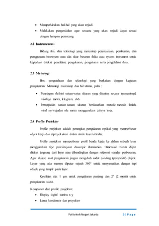  Memperkirakan hal-hal yang akan terjadi 
 Melakukan pengendalian agar sesuatu yang akan terjadi dapat sesuai 
dengan harapan perancang. 
Politeknik Negeri Jakarta 3 | P a g e 
2.2 Instrumentasi 
Bidang ilmu dan teknologi yang mencakup perencanaan, pembuatan, dan 
penggunaan instrument atau alat ukur besaran fisika atau system instrument untuk 
keperluan diteksi, penelitian, pengukuran, pengaturan serta pengolahan data. 
2.3 Metrologi 
Ilmu pengetahuan dan teknologi yang berkaitan dengan kegiatan 
pengukuran. Metrologi mencakup dua hal utama, yaitu : 
 Penetapan definisi satuan-satua ukuran yang diterima secara internasional, 
misalnya meter, kilogram, dsb. 
 Perwujudan satuan-satuan ukuran berdasarkan metode-metode ilmiah, 
misal perwujudan nila meter menggunakan cahaya leser. 
2.4 Profile Projektor 
Profile projektor adalah perangkat pengukuran optikal yang memperbesar 
objek kerja dan diproyeksikan dalam skala linier/sirkular. 
Profile projektor memperbesar profil benda kerja ke dalam sebuah layar 
menggunakan tipe pencahayaan diascopic illumination. Dimension banda dapat 
diukur langsung dari layar atau dibandingkan dengan referensi standar perbesaran. 
Agar akurat, saat pengukuran jangan mengubah sudut pandang (perspektif) obyek. 
Layar yang ada mampu diputar sejauh 360° untuk menyesuaikan dengan tepi 
obyek yang tampil pada layar. 
Ketelitian alat 1 μm untuk pengukuran panjang dan 2’ (2 menit) untuk 
pengukuran sudut. 
Komponen dari profile projektor: 
 Display digital sumbu x-y 
 Lensa kondensor dan proyektor 
 