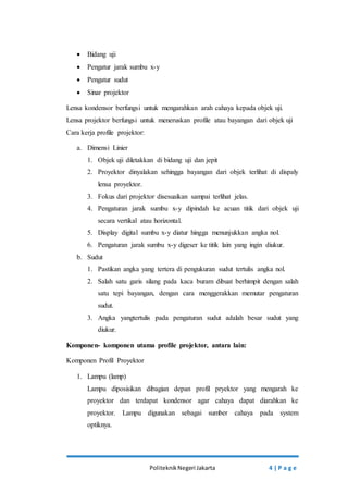  Bidang uji 
 Pengatur jarak sumbu x-y 
 Pengatur sudut 
 Sinar projektor 
Lensa kondensor berfungsi untuk mengarahkan arah cahaya kepada objek uji. 
Lensa projektor berfungsi untuk meneruskan profile atau bayangan dari objek uji 
Cara kerja profile projektor: 
Politeknik Negeri Jakarta 4 | P a g e 
a. Dimensi Linier 
1. Objek uji diletakkan di bidang uji dan jepit 
2. Proyektor dinyalakan sehingga bayangan dari objek terlihat di dispaly 
lensa proyektor. 
3. Fokus dari projektor disesuaikan sampai terlihat jelas. 
4. Pengaturan jarak sumbu x-y dipindah ke acuan titik dari objek uji 
secara vertikal atau horizontal. 
5. Display digital sumbu x-y diatur hingga menunjukkan angka nol. 
6. Pengaturan jarak sumbu x-y digeser ke titik lain yang ingin diukur. 
b. Sudut 
1. Pastikan angka yang tertera di pengukuran sudut tertulis angka nol. 
2. Salah satu garis silang pada kaca buram dibuat berhimpit dengan salah 
satu tepi bayangan, dengan cara menggerakkan memutar pengaturan 
sudut. 
3. Angka yangtertulis pada pengaturan sudut adalah besar sudut yang 
diukur. 
Komponen- komponen utama profile projektor, antara lain: 
Komponen Profil Proyektor 
1. Lampu (lamp) 
Lampu diposisikan dibagian depan profil pryektor yang mengarah ke 
proyektor dan terdapat kondensor agar cahaya dapat diarahkan ke 
proyektor. Lampu digunakan sebagai sumber cahaya pada system 
optiknya. 
 