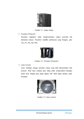Gambar 2.1 : lampu (lamp) 
Politeknik Negeri Jakarta 5 | P a g e 
2. Proyektor (Projector) 
Proyektor digunakan untuk memproyeksikan cahaya kecermin lalu 
diteruskan kelayar. Proyektor memiliki pembesaran yang beragam, yaitu 
10x, 25x, 50x, dan 100x. 
Gambar 2.2 : Proyektor (Projector) 
3. Layar (screen) 
Layar berfungsi sebagai penerima cahaya yang telah diproyeksikan oleh 
proyetor. Pada layar terdapat garis silang untuk memposisikan bayangan 
benda ukur. Piringan layar dapat diputar 360º untuk dapat membac sudut 
bayangan. 
Gambar 2.3 : layar (screen) 
 