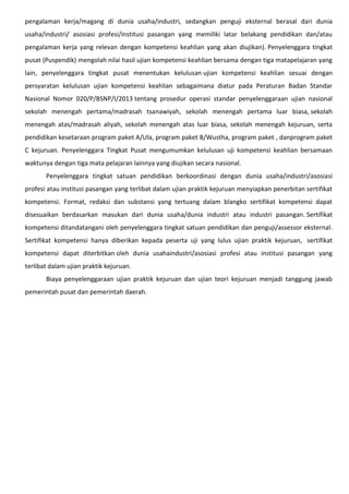 pengalaman kerja/magang di dunia usaha/industri, sedangkan penguji eksternal berasal dari dunia
usaha/industri/ asosiasi profesi/institusi pasangan yang memiliki latar belakang pendidikan dan/atau
pengalaman kerja yang relevan dengan kompetensi keahlian yang akan diujikan). Penyelenggara tingkat
pusat (Puspendik) mengolah nilai hasil ujian kompetensi keahlian bersama dengan tiga matapelajaran yang
lain, penyelenggara tingkat pusat menentukan kelulusan ujian kompetensi keahlian sesuai dengan
persyaratan kelulusan ujian kompetensi keahlian sebagaimana diatur pada Peraturan Badan Standar
Nasional Nomor 020/P/BSNP/I/2013 tentang prosedur operasi standar penyelenggaraan ujian nasional
sekolah menengah pertama/madrasah tsanawiyah, sekolah menengah pertama luar biasa, sekolah
menengah atas/madrasah aliyah, sekolah menengah atas luar biasa, sekolah menengah kejuruan, serta
pendidikan kesetaraan program paket A/Ula, program paket B/Wustha, program paket , danprogram paket
C kejuruan. Penyelenggara Tingkat Pusat mengumumkan kelulusan uji kompetensi keahlian bersamaan
waktunya dengan tiga mata pelajaran lainnya yang diujikan secara nasional.
Penyelenggara tingkat satuan pendidikan berkoordinasi dengan dunia usaha/industri/asosiasi
profesi atau institusi pasangan yang terlibat dalam ujian praktik kejuruan menyiapkan penerbitan sertifikat
kompetensi. Format, redaksi dan substansi yang tertuang dalam blangko sertifikat kompetensi dapat
disesuaikan berdasarkan masukan dari dunia usaha/dunia industri atau industri pasangan. Sertifikat
kompetensi ditandatangani oleh penyelenggara tingkat satuan pendidikan dan penguji/assessor eksternal.
Sertifikat kompetensi hanya diberikan kepada peserta uji yang lulus ujian praktik kejuruan, sertifikat
kompetensi dapat diterbitkan oleh dunia usahaindustri/asosiasi profesi atau institusi pasangan yang
terlibat dalam ujian praktik kejuruan.
Biaya penyelenggaraan ujian praktik kejuruan dan ujian teori kejuruan menjadi tanggung jawab
pemerintah pusat dan pemerintah daerah.
 