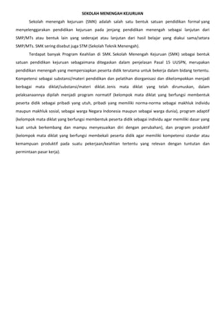 SEKOLAH MENENGAH KEJURUAN
Sekolah menengah kejuruan (SMK) adalah salah satu bentuk satuan pendidikan formal yang
menyelenggarakan pendidikan kejuruan pada jenjang pendidikan menengah sebagai lanjutan dari
SMP/MTs atau bentuk lain yang sederajat atau lanjutan dari hasil belajar yang diakui sama/setara
SMP/MTs. SMK sering disebut juga STM (Sekolah Teknik Menengah).
Terdapat banyak Program Keahlian di SMK. Sekolah Menengah Kejuruan (SMK) sebagai bentuk
satuan pendidikan kejuruan sebagaimana ditegaskan dalam penjelasan Pasal 15 UUSPN, merupakan
pendidikan menengah yang mempersiapkan peserta didik terutama untuk bekerja dalam bidang tertentu.
Kompetensi sebagai substansi/materi pendidikan dan pelatihan diorganisasi dan dikelompokkan menjadi
berbagai mata diklat/substansi/materi diklat. Jenis mata diklat yang telah dirumuskan, dalam
pelaksanaannya dipilah menjadi program normatif (kelompok mata diklat yang berfungsi membentuk
peserta didik sebagai pribadi yang utuh, pribadi yang memiliki norma-norma sebagai makhluk individu
maupun makhluk sosial, sebagai warga Negara Indonesia maupun sebagai warga dunia), program adaptif
(kelompok mata diklat yang berfungsi membentuk peserta didik sebagai individu agar memiliki dasar yang
kuat untuk berkembang dan mampu menyesuaikan diri dengan perubahan), dan program produktif
(kelompok mata diklat yang berfungsi membekali peserta didik agar memiliki kompetensi standar atau
kemampuan produktif pada suatu pekerjaan/keahlian tertentu yang relevan dengan tuntutan dan
permintaan pasar kerja).
 