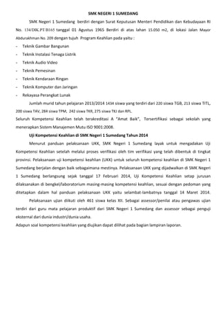 SMK NEGERI 1 SUMEDANG
SMK Negeri 1 Sumedang berdiri dengan Surat Keputusan Menteri Pendidikan dan Kebudayaan RI
No. 134/DIK.PT/B165 tanggal 01 Agustus 1965 Berdiri di atas lahan 15.050 m2, di lokasi Jalan Mayor
Abdurakhman No. 209 dengan tujuh Program Keahlian pada yaitu :
- Teknik Gambar Bangunan
- Teknik Instalasi Tenaga Listrik
- Teknik Audio Video
- Teknik Pemesinan
- Teknik Kendaraan Ringan
- Teknik Komputer dan Jaringan
- Rekayasa Perangkat Lunak
Jumlah murid tahun pelajaran 2013/2014 1434 siswa yang terdiri dari 220 siswa TGB, 213 siswa TITL,
200 siswa TAV, 284 siswa TPM, 242 siswa TKR, 275 siswa TKJ dan RPL.
Seluruh Kompetensi Keahlian telah terakreditasi A “Amat Baik”, Tersertifikasi sebagai sekolah yang
menerapkan Sistem Manajemen Mutu ISO 9001:2008.
Uji Kompetensi Keahlian di SMK Negeri 1 Sumedang Tahun 2014
Menurut panduan pelaksanaan UKK, SMK Negeri 1 Sumedang layak untuk mengadakan Uji
Kompetensi Keahlian setelah melalui proses verifikasi oleh tim verifikasi yang telah dibentuk di tingkat
provinsi. Pelaksanaan uji kompetensi keahlian (UKK) untuk seluruh kompetensi keahlian di SMK Negeri 1
Sumedang berjalan dengan baik sebagaimana mestinya. Pelaksanaan UKK yang dijadwalkan di SMK Negeri
1 Sumedang berlangsung sejak tanggal 17 Februari 2014, Uji Kompetensi Keahlian setap jurusan
dilaksanakan di bengkel/laboratorium masing-masing kompetensi keahlian, sesuai dengan pedoman yang
ditetapkan dalam hal panduan pelaksanaan UKK yaitu selambat-lambatnya tanggal 14 Maret 2014.
Pelaksanaan ujian diikuti oleh 461 siswa kelas XII. Sebagai assessor/penilai atau pengawas ujian
terdiri dari guru mata pelajaran produktif dari SMK Negeri 1 Sumedang dan assessor sebagai penguji
eksternal dari dunia industri/dunia usaha.
Adapun soal kompetensi keahlian yang diujikan dapat dilihat pada bagian lampiran laporan.
 