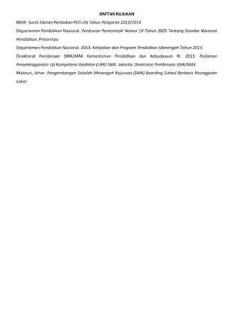DAFTAR RUJUKAN
BNSP. Surat Edaran Perbaikan POS UN Tahun Pelajaran 2013/2014
Departemen Pendidikan Nasional. Peraturan Pemerintah Nomor 19 Tahun 2005 Tentang Standar Nasional
Pendidikan. Presentasi
Departemen Pendidikan Nasional. 2013. Kebijakan dan Program Pendidikan Menengah Tahun 2013.
Direktorat Pembinaan SMK/MAK Kementerian Pendidikan dan Kebudayaan RI. 2013. Pedoman
Penyelenggaraan Uji Kompetensi Keahlian (UKK) SMK. Jakarta: Direktorat Pembinaan SMK/MAK
Maknun, Johar. Pengembangan Sekolah Menengah Kejuruan (SMK) Boarding School Berbasis Keunggulan
Lokal.
 