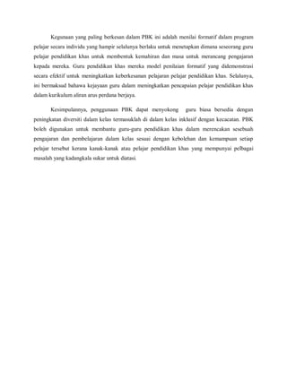 Kegunaan yang paling berkesan dalam PBK ini adalah menilai formatif dalam program
pelajar secara individu yang hampir selalunya berlaku untuk menetapkan dimana seseorang guru
pelajar pendidikan khas untuk membentuk kemahiran dan masa untuk merancang pengajaran
kepada mereka. Guru pendidikan khas mereka model penilaian formatif yang didemonstrasi
secara efektif untuk meningkatkan keberkesanan pelajaran pelajar pendidikan khas. Selalunya,
ini bermaksud bahawa kejayaan guru dalam meningkatkan pencapaian pelajar pendidikan khas
dalam kurikulum aliran arus perdana berjaya.

       Kesimpulannya, penggunaan PBK dapat menyokong           guru biasa bersedia dengan
peningkatan diversiti dalam kelas termasuklah di dalam kelas inklusif dengan kecacatan. PBK
boleh digunakan untuk membantu guru-guru pendidikan khas dalam merencakan sesebuah
pengajaran dan pembelajaran dalam kelas sesuai dengan kebolehan dan kemampuan setiap
pelajar tersebut kerana kanak-kanak atau pelajar pendidikan khas yang mempunyai pelbagai
masalah yang kadangkala sukar untuk diatasi.
 